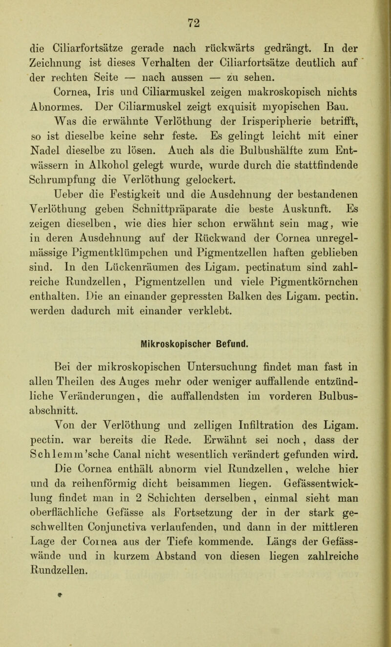 die Ciliarfortsätze gerade nach rückwärts gedrängt. In der Zeichnung ist dieses Verhalten der Ciliarfortsätze deutlich auf der rechten Seite — nach aussen — zu sehen. Cornea, Iris und Ciliarmuskel zeigen makroskopisch nichts Abnormes. Der Ciliarmuskel zeigt exquisit myopischen Bau. Was die erwähnte Verlöthung der Irisperipherie betrifft, so ist dieselbe keine sehr feste. Es gelingt leicht mit einer Nadel dieselbe zu lösen. Auch als die Bulbushälfte zum Ent- wässern in Alkohol gelegt wurde, wurde durch die stattfindende Schrumpfung die Verlöthung gelockert. Ueber die Festigkeit und die Ausdehnung der bestandenen Verlöthung geben Schnittpräparate die beste Auskunft. Es zeigen dieselben, wie dies hier schon erwähnt sein mag, wie in deren Ausdehnung auf der Rückwand der Cornea unregel- mässige Pigmentklümpchen und Pigmentzellen haften geblieben sind. In den Lückenräumen des Ligam. pectinatum sind zahl- reiche Rundzellen, Pigmentzellen und viele Pigmentkörnchen enthalten. Die an einander gepressten Balken des Ligam. pectin. werden dadurch mit einander verklebt. Mikroskopischer Befund. Bei der mikroskopischen Untersuchung findet man fast in allen Theilen des Auges mehr oder weniger aulfallende entzünd- liche Veränderungen, die auffallendsten im vorderen Bulbus- abschnitt. Von der Verlöthung und zelligen Infiltration des Ligam. pectin. war bereits die Rede. Erwähnt sei noch, dass der Schlemm'sche Canal nicht wesentlich verändert gefunden wird. Die Cornea enthält abnorm viel Rundzellen, welche hier und da reihenförmig dicht beisammen liegen. Gefässentwick- lung findet man in 2 Schichten derselben, einmal sieht man oberflächliche Gefässe als Fortsetzung der in der stark ge- schwellten Conjunctiva verlaufenden, und dann in der mittleren Lage der Cornea aus der Tiefe kommende. Längs der Gefäss- wände und in kurzem Abstand von diesen liegen zahlreiche Rundzellen.