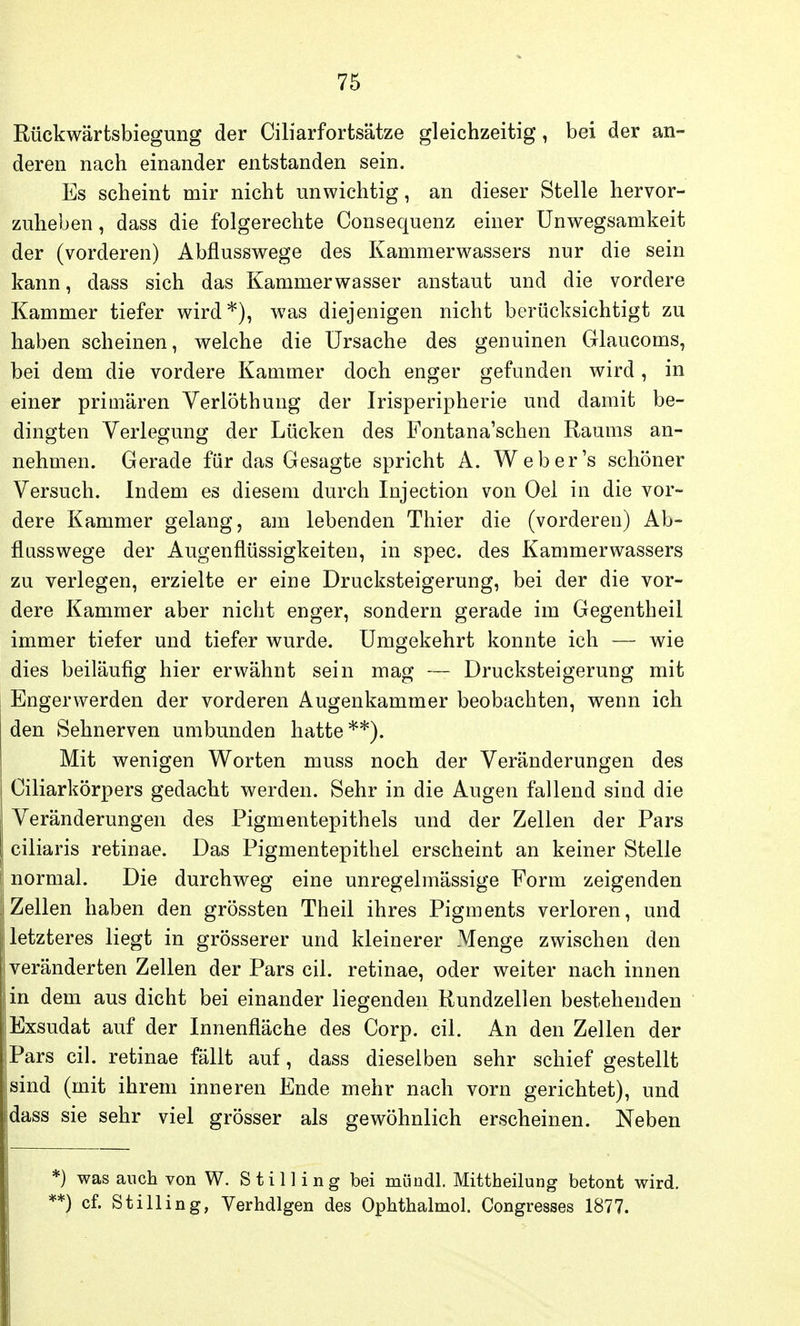 Rückwärtsbiegung der Ciliarfortsätze gleichzeitig, bei der an- deren nach einander entstanden sein. Es scheint mir nicht unwichtig, an dieser Stelle hervor- zuheben , dass die folgerechte Consequenz einer Unwegsamkeit der (vorderen) Abflusswege des Kammerwassers nur die sein kann, dass sich das Kammerwasser anstaut und die vordere Kammer tiefer wird*), was diejenigen nicht berücksichtigt zu haben scheinen, welche die Ursache des genuinen Glaucoms, bei dem die vordere Kammer doch enger gefunden wird, in einer primären Verlöthung der Irisperipherie und damit be- dingten Verlegung der Lücken des Fontana'schen Raums an- nehmen. Gerade für das Gesagte spricht A. Weber's schöner Versuch. Indem es diesem durch Injection von Oel in die vor- dere Kammer gelang, am lebenden Thier die (vorderen) Ab- flusswege der Augenflüssigkeiten, in spec. des Kammerwassers zu verlegen, erzielte er eine Drucksteigerung, bei der die vor- dere Kammer aber nicht enger, sondern gerade im Gegentheil immer tiefer und tiefer wurde. Umgekehrt konnte ich — wie dies beiläufig hier erwähnt sein mag — Drucksteigerung mit Engerwerden der vorderen Augenkammer beobachten, wenn ich den Sehnerven umbunden hatte**). Mit wenigen Worten muss noch der Veränderungen des Ciliarkörpers gedacht werden. Sehr in die Augen fallend sind die Veränderungen des Pigmentepithels und der Zellen der Pars ciliaris retinae. Das Pigmentepithel erscheint an keiner Stelle normal. Die durchweg eine unregelmässige Form zeigenden Zellen haben den grössten Theil ihres Pigments verloren, und letzteres liegt in grösserer und kleinerer Menge zwischen den veränderten Zellen der Pars eil. retinae, oder weiter nach innen in dem aus dicht bei einander liegenden Rundzellen bestehenden Exsudat auf der Innenfläche des Corp. eil. An den Zellen der Pars eil. retinae fällt auf, dass dieselben sehr schief gestellt sind (mit ihrem inneren Ende mehr nach vorn gerichtet), und dass sie sehr viel grösser als gewöhnlich erscheinen. Neben *) was auch von W. Stilling bei mündl. Mittheilung betont wird. **) cf. Stilling, Verhdlgen des Ophthalmol. Congresses 1877.