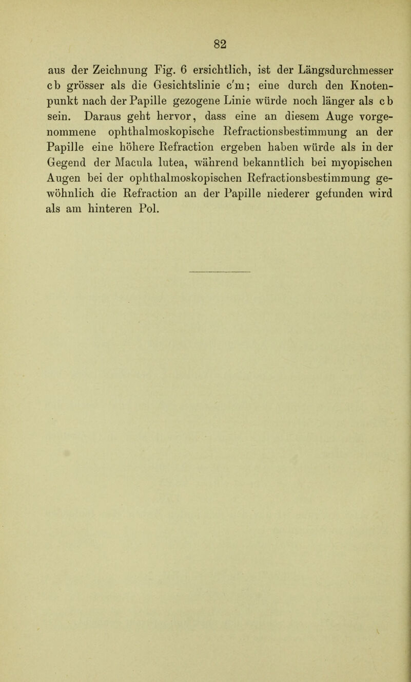 aus der Zeichnung Fig. 6 ersichtlich, ist der Längsdurchmesser cb grösser als die Gesichtslinie c'm; eine durch den Knoten- punkt nach der Papille gezogene Linie würde noch länger als c b sein. Daraus geht hervor, dass eine an diesem Auge vorge- nommene ophthalmoskopische Refractionsbestimmung an der Papille eine höhere Refraction ergeben haben würde als in der Gegend der Macula lutea, während bekanntlich bei myopischen Augen bei der ophthalmoskopischen Refractionsbestimmung ge- wöhnlich die Refraction an der Papille niederer gefunden wird als am hinteren Pol.