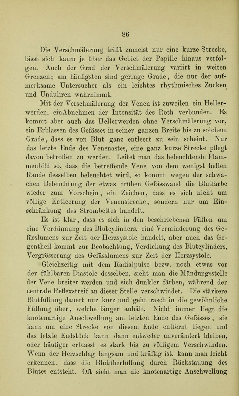 Die Verschmälerung trifft zumeist nur eine kurze Strecke, lässt sich kaum je über das Gebiet der Papille hinaus verfol- gen. Auch der Grad der Verschmälerung variirt in weiten Grenzen; am häufigsten sind geringe Grade, die nur der auf- merksame Untersucher als ein leichtes rhythmisches Zucken und Unduliren wahrnimmt. Mit der Verschmälerung der Venen ist zuweilen ein Heller- werden, einAbnehmen der Intensität des Roth verbunden. Es kommt aber auch das Hellerwerden ohne Verschmälerung vor, ein Erblassen des Gefässes in seiner ganzen Breite bis zu solchem Grade, dass es von Blut ganz entleert zu sein scheint. Nur das letzte Ende des Venenastes, eine ganz kurze Strecke pflegt davon betroffen zu werden. Leitet man das beleuchtende Flam- menbild so, dass die betreffende Vene von dem wenigst hellen Rande desselben beleuchtet wird, so kommt wegen der schwa- chen Beleuchtung der etwas trüben Gefässwand die Blutfarbe wieder zum Vorschein, ein Zeichen, dass es sich nicht um völlige Entleerung der Venenstrecke, sondern nur um Ein- schränkung des Strombettes handelt. Es ist klar, dass es sich in den beschriebenen Fällen um eine Verdünnung des Blutcylinders, eine Verminderung des Ge- fässlumens zur Zeit der Herzsystole handelt, aber auch das Ge- gentheil kommt zur Beobachtung, Verdickung des Blutcylinders, Vergrösserung des Gefässlumens zur Zeit der Herzsystole. Gleichzeitig mit dem Radialpulse bezw. noch etwas vor der fühlbaren Diastole desselben, sieht man die Mündungsstelle der Vene breiter werden und sich dunkler färben, während der centrale Reflexstreif an dieser Stelle verschwindet. Die stärkere Blutfüllung dauert nur kurz und geht rasch in die gewöhnliche Füllung über, welche länger anhält. Nicht immer liegt die knotenartige Anschwellung am letzten Ende des Gefässes, sie kann um eine Strecke von diesem Ende entfernt liegen und das letzte Endstück kann dann entweder unverändert bleiben, oder häufiger erblasst es stark bis zu völligem Verschwinden. Wenn der Herzschlag langsam und kräftig ist, kann man leicht erkennen, dass die Blutüberfüllung durch Rückstauung des Blutes entsteht. Oft sieht man die knotenartige Anschwellung