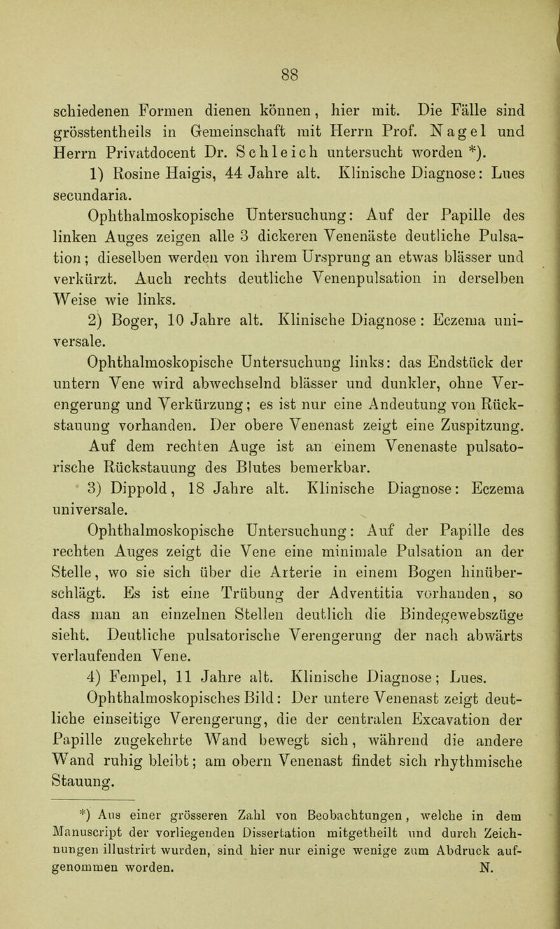 schiedenen Formen dienen können, hier mit. Die Fälle sind grösstenteils in Gemeinschaft mit Herrn Prof. Nagel und Herrn Privatdocent Dr. Schleich untersucht worden*). 1) Rosine Haigis, 44 Jahre alt. Klinische Diagnose: Lues secundaria. Ophthalmoskopische Untersuchung: Auf der Papille des linken Auges zeigen alle 3 dickeren Venenäste deutliche Pulsa- tion; dieselben werden von ihrem Ursprung an etwas blässer und verkürzt. Auch rechts deutliche Venenpulsation in derselben Weise wie links. 2) Boger, 10 Jahre alt. Klinische Diagnose : Eczema uni- versale. Ophthalmoskopische Untersuchung links: das Endstück der untern Vene wird abwechselnd blässer und dunkler, ohne Ver- engerung und Verkürzung; es ist nur eine Andeutung von Rück- stauung vorhanden. Der obere Venenast zeigt eine Zuspitzung. Auf dem rechten Auge ist an einem Venenaste pulsato- rische Rückstauung des Blutes bemerkbar. 3) Dippold, 18 Jahre alt. Klinische Diagnose: Eczema universale. Ophthalmoskopische Untersuchung: Auf der Papille des rechten Auges zeigt die Vene eine minimale Pulsation an der Stelle, wo sie sich über die Arterie in einem Bogen hinüber- schlägt. Es ist eine Trübung der Adventitia vorhanden, so dass man an einzelnen Stellen deutlich die Bindegewebszüge sieht. Deutliche pulsatorische Verengerung der nach abwärts verlaufenden Vene. 4) Fempel, 11 Jahre alt. Klinische Diagnose; Lues. Ophthalmoskopisches Bild: Der untere Venenast zeigt deut- liche einseitige Verengerung, die der centralen Excavation der Papille zugekehrte Wand bewegt sich, während die andere Wand ruhig bleibt; am obern Venenast findet sich rhythmische Stauung. *) Aus einer grösseren Zahl von Beobachtungen, welche in dem Manuscript der vorliegenden Dissertation mitgetheilt und durch Zeich- nungen illustrirt wurden, sind hier nur einige wenige zum Abdruck auf- genommen worden. N.
