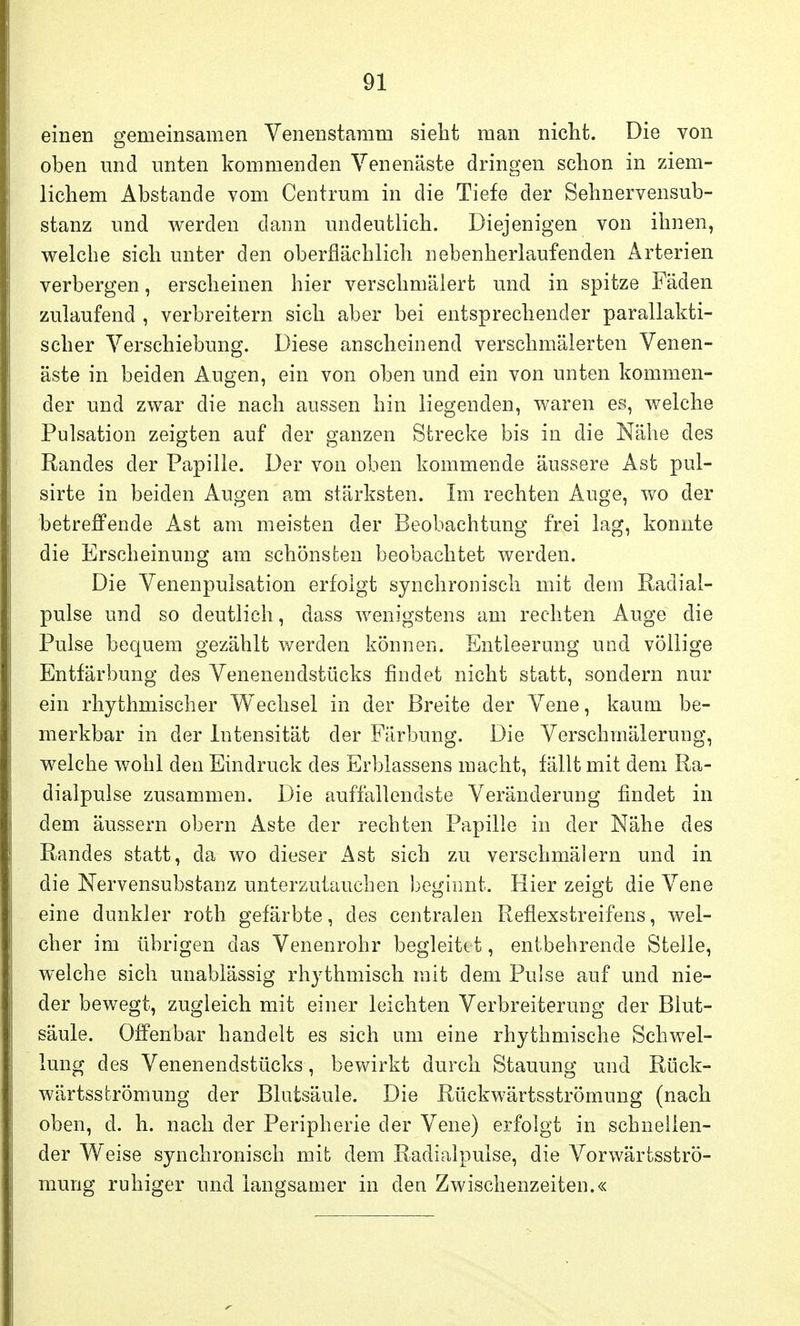 einen gemeinsamen Venenstamm sieht man nicht. Die von oben und unten kommenden Venenäste dringen schon in ziem- lichem Abstände vom Centrum in die Tiefe der Sehnervensub- stanz und werden dann undeutlich. Diejenigen von ihnen, welche sich unter den oberflächlich nebenherlaufenden Arterien verbergen, erscheinen hier verschmälert und in spitze Fäden zulaufend , verbreitern sich aber bei entsprechender parallakti- scher Verschiebung. Diese anscheinend verschmälerten Venen- äste in beiden Augen, ein von oben und ein von unten kommen- der und zwar die nach aussen hin liegenden, waren es, welche Pulsation zeigten auf der ganzen Strecke bis in die Nähe des Randes der Papille. Der von oben kommende äussere Ast pul- sirte in beiden Augen am stärksten. Im rechten Auge, wo der betreffende Ast am meisten der Beobachtung frei lag, konnte die Erscheinung am schönsten beobachtet werden. Die Venenpulsation erfolgt syn chronisch mit dem Radial- pulse und so deutlich, dass wenigstens am rechten Auge die Pulse bequem gezählt werden können. Entleerung und völlige Entfärbung des Venenendstücks findet nicht statt, sondern nur ein rhythmischer Wechsel in der Breite der Vene, kaum be- merkbar in der Intensität der Färbung. Die Verschmälerung, welche wohl den Eindruck des Erblassens macht, fällt mit dem Ra- dialpulse zusammen. Die auffallendste Veränderung findet in dem äussern obern Aste der rechten Papille in der Nähe des Randes statt, da wo dieser Ast sich zu verschmälern und in die Nervensubstanz unterzutauchen beginnt. Hier zeigt die Vene eine dunkler roth gefärbte, des centralen Reflexstreifens, wel- cher im übrigen das Venenrohr begleitet, entbehrende Stelle, welche sich unablässig rhythmisch mit dem Pulse auf und nie- der bewegt, zugleich mit einer leichten Verbreiterung der Blut- säule. Offenbar handelt es sich um eine rhythmische Schwel- lung des Venenendstücks, bewirkt durch Stauung und Rück- wärtsströmung der Blutsäule. Die Rückwärtsströmung (nach oben, d. h. nach der Peripherie der Vene) erfolgt in schnellen- der Weise syn chronisch mit dem Radial pulse, die Vorwärtsströ- mung ruhiger und langsamer in den Zwischenzeiten.«