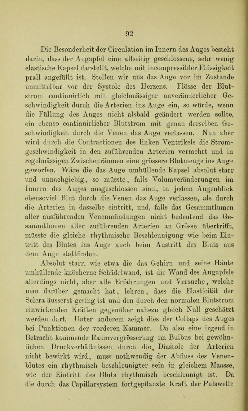Die Besonderheit der Circulation im Innern des Auges besteht darin, dass der Angapfel eine allseitig geschlossene, sehr wenig elastische Kapsel darstellt, welche mit incompressibler Flüssigkeit prall angefüllt ist. Stellen wir uns das Auge vor im Zustande unmittelbar vor der Systole des Herzens. Flösse der Blut- strom continuirlich mit gleich massiger unveränderlicher Ge- schwindigkeit durch die Arterien ins Auge ein, so würde, wenn die Füllung des Auges nicht alsbald geändert werden sollte, ein ebenso continuirlicher Blutstrom mit genau derselben Ge- schwindigkeit durch die Venen das Auge verlassen. Nun aber wird durch die Contractionen des linken Ventrikels die Strom- geschwindigkeit in den zuführenden Arterien vermehrt und in regelmässigen Zwischenräumen eine grössere Blutmeuge ins Auge geworfen. Wäre die das Auge umhüllende Kapsel absolut starr und unnachgiebig, so müsste, falls Volumveränderungen im Innern des Auges ausgeschlossen sind, in jedem Augenblick ebensoviel Blut durch die Venen das Auge verlassen, als durch die Arterien in dasselbe eintritt, und, falls das Gesammtlumen aller ausführenden Venenmündungen nicht bedeutend das Ge- sammtlumen aller zuführenden Arterien an Grösse übertrifft, müsste die gleiche rhythmische Beschleunigung wie- beim Ein- tritt des Blutes ins Auge auch beim Austritt des Bluts aus dem Auge stattfinden. Absolut starr, wie etwa die das Gehirn und seine Häute umhüllende knöcherne Schädelwand, ist die Wand des Augapfels allerdings nicht, aber alle Erfahrungen und Versuche, welche man darüber gemacht hat, lehren, dass die Elasticität der Sclera äusserst gering ist und den durch den normalen Blutstrom einwirkenden Kräften gegenüber nahezu gleich Null geschätzt werden darf. Unter anderem zeigt dies der Collaps des Auges bei Punktionen der vorderen Kammer. Da also eine irgend in Betracht kommende Raumvergrösserung im Bulbus bei gewöhn- lichen Druckverhältnissen durch die. Diastole der Arterien nicht bewirkt wird, muss nothwendig der Abflnss des Venen- blutes ein rhythmisch beschleunigter sein in gleichem Maasse, wie der Eintritt des Bluts rhythmisch beschleunigt ist. Da die durch das Capillarsystem fortgepflanzte Kraft der Pulswelle