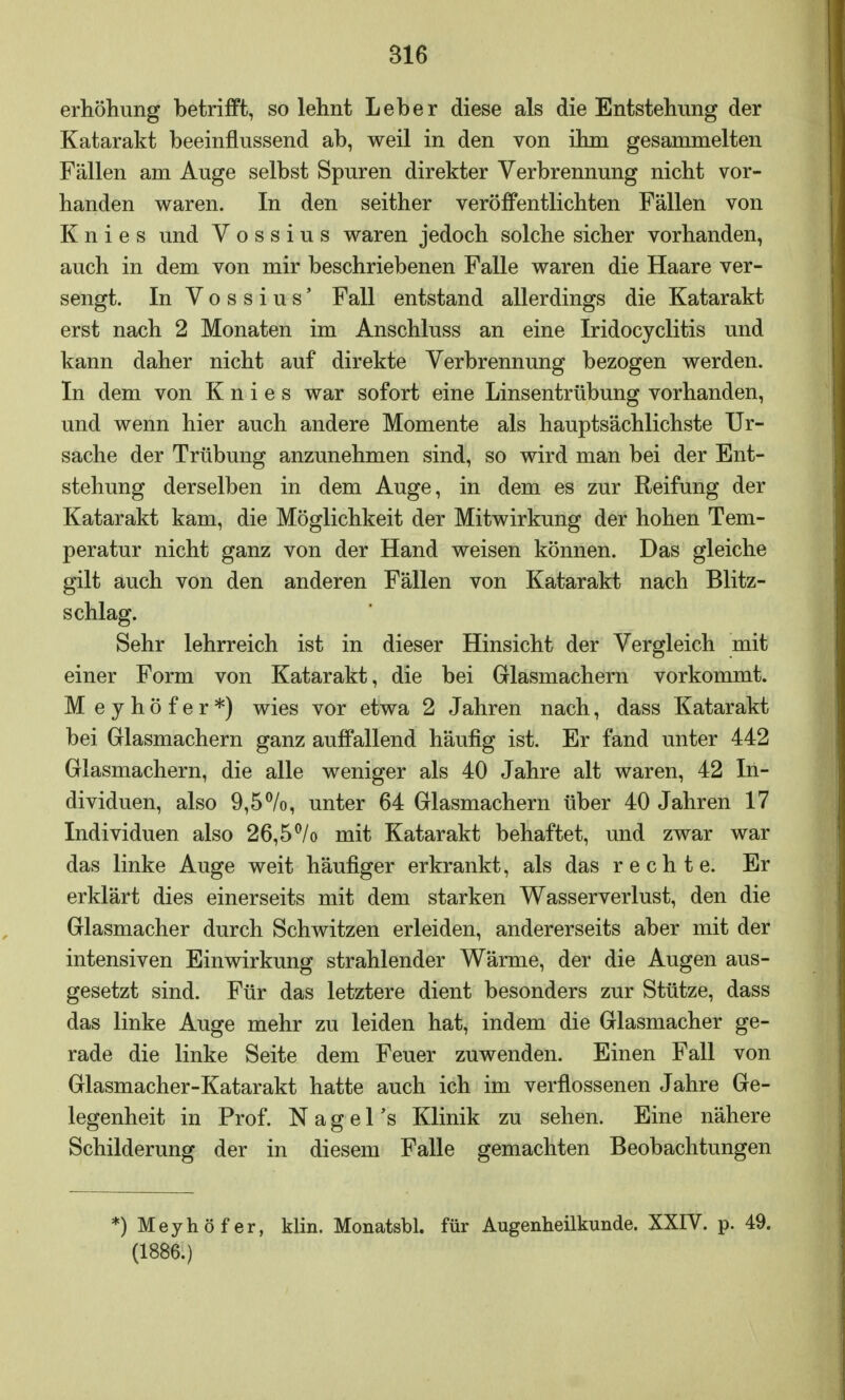 816 erhöhung betrifft, so lehnt Leber diese als die Entstehung der Katarakt beeinflussend ab, weil in den von ihm gesammelten Fällen am Auge selbst Spuren direkter Verbrennung nicht vor- handen waren. In den seither veröffentlichten Fällen von Knies und V o s s i u s waren jedoch solche sicher vorhanden, auch in dem von mir beschriebenen Falle waren die Haare ver- sengt. In Vossius' Fall entstand allerdings die Katarakt erst nach 2 Monaten im Anschluss an eine Iridocyclitis und kann daher nicht auf direkte Verbrennung bezogen werden. In dem von Knies war sofort eine Linsentrübung vorhanden, und wenn hier auch andere Momente als hauptsächlichste Ur- sache der Trübung anzunehmen sind, so wird man bei der Ent- stehung derselben in dem Auge, in dem es zur Reifung der Katarakt kam, die Möglichkeit der Mitwirkung der hohen Tem- peratur nicht ganz von der Hand weisen können. Das gleiche gilt auch von den anderen Fällen von Katarakt nach Blitz- schlag. Sehr lehrreich ist in dieser Hinsicht der Vergleich mit einer Form von Katarakt, die bei Glasmachern vorkommt. M eyhöfer*) wies vor etwa 2 Jahren nach, dass Katarakt bei Glasmachern ganz auffallend häufig ist. Er fand unter 442 Glasmachern, die alle weniger als 40 Jahre alt waren, 42 In- dividuen, also 9,5%, unter 64 Glasmachern über 40 Jahren 17 Individuen also 26,5°/o mit Katarakt behaftet, und zwar war das linke Auge weit häufiger erkrankt, als das rechte. Er erklärt dies einerseits mit dem starken Wasserverlust, den die Glasmacher durch Schwitzen erleiden, andererseits aber mit der intensiven Einwirkung strahlender Wärme, der die Augen aus- gesetzt sind. Für das letztere dient besonders zur Stütze, dass das linke Auge mehr zu leiden hat, indem die Glasmacher ge- rade die linke Seite dem Feuer zuwenden. Einen Fall von Glasmacher-Katarakt hatte auch ich im verflossenen Jahre Ge- legenheit in Prof. N a g e 1 's Klinik zu sehen. Eine nähere Schilderung der in diesem Falle gemachten Beobachtungen *)Meyhöfer, klin. Monatsbl. für Augenheilkunde. XXIV. p. 49. (1886.)