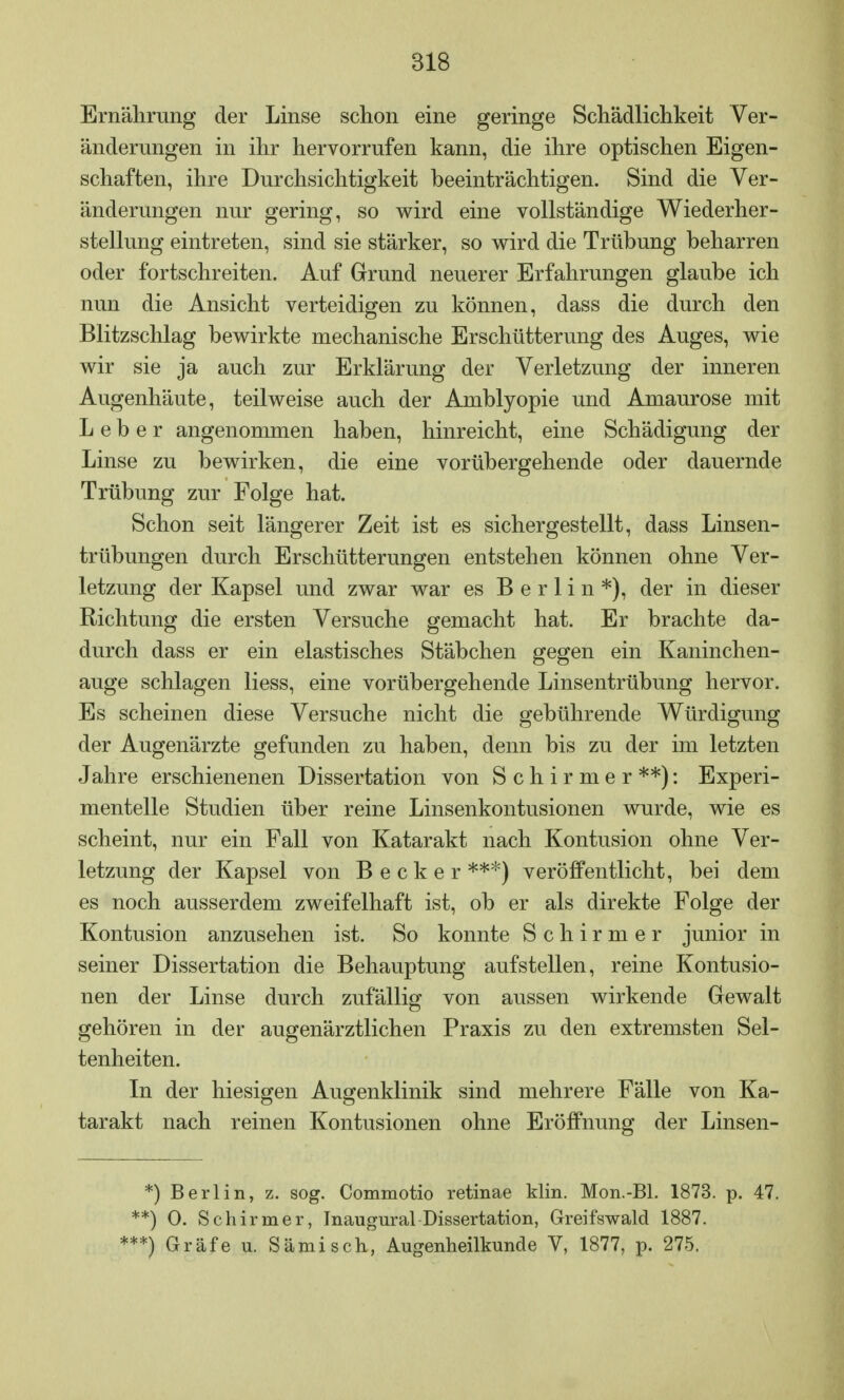 Ernährung der Linse schon eine geringe Schädlichkeit Ver- änderungen in ihr hervorrufen kann, die ihre optischen Eigen- schaften, ihre Durchsichtigkeit beeinträchtigen. Sind die Ver- änderungen nur gering, so wird eine vollständige Wiederher- stellung eintreten, sind sie stärker, so wird die Trübung beharren oder fortschreiten. Auf Grund neuerer Erfahrungen glaube ich nun die Ansicht verteidigen zu können, dass die durch den Blitzschlag bewirkte mechanische Erschütterung des Auges, wie wir sie ja auch zur Erklärung der Verletzung der inneren Augenhäute, teilweise auch der Amblyopie und Amaurose mit Leber angenommen haben, hinreicht, eine Schädigung der Linse zu bewirken, die eine vorübergehende oder dauernde Trübung zur Folge hat. Schon seit längerer Zeit ist es sichergestellt, dass Linsen- trübungen durch Erschütterungen entstehen können ohne Ver- letzung der Kapsel und zwar war es Berlin*), der in dieser Richtung die ersten Versuche gemacht hat. Er brachte da- durch dass er ein elastisches Stäbchen gegen ein Kaninchen- auge schlagen Hess, eine vorübergehende Linsentrübung hervor. Es scheinen diese Versuche nicht die gebührende Würdigung der Augenärzte gefunden zu haben, denn bis zu der im letzten Jahre erschienenen Dissertation von Schirmer**): Experi- mentelle Studien über reine Linsenkontusionen wurde, wie es scheint, nur ein Fall von Katarakt nach Kontusion ohne Ver- letzung der Kapsel von Becker ***) veröffentlicht, bei dem es noch ausserdem zweifelhaft ist, ob er als direkte Folge der Kontusion anzusehen ist. So konnte Schirmer junior in seiner Dissertation die Behauptung aufstellen, reine Kontusio- nen der Linse durch zufällig von aussen wirkende Gewalt gehören in der augenärztlichen Praxis zu den extremsten Sel- tenheiten. In der hiesigen Augenklinik sind mehrere Fälle von Ka- tarakt nach reinen Kontusionen ohne Eröffnung der Linsen- *) Berlin, z. sog. Commotio retinae Min. Mon.-Bl. 1873. p. 47. *) 0. Schirmer, Inaugural Dissertation, Greifswald 1887. *) Gräfe u. Sämisch, Augenheilkunde V, 1877, p. 275.