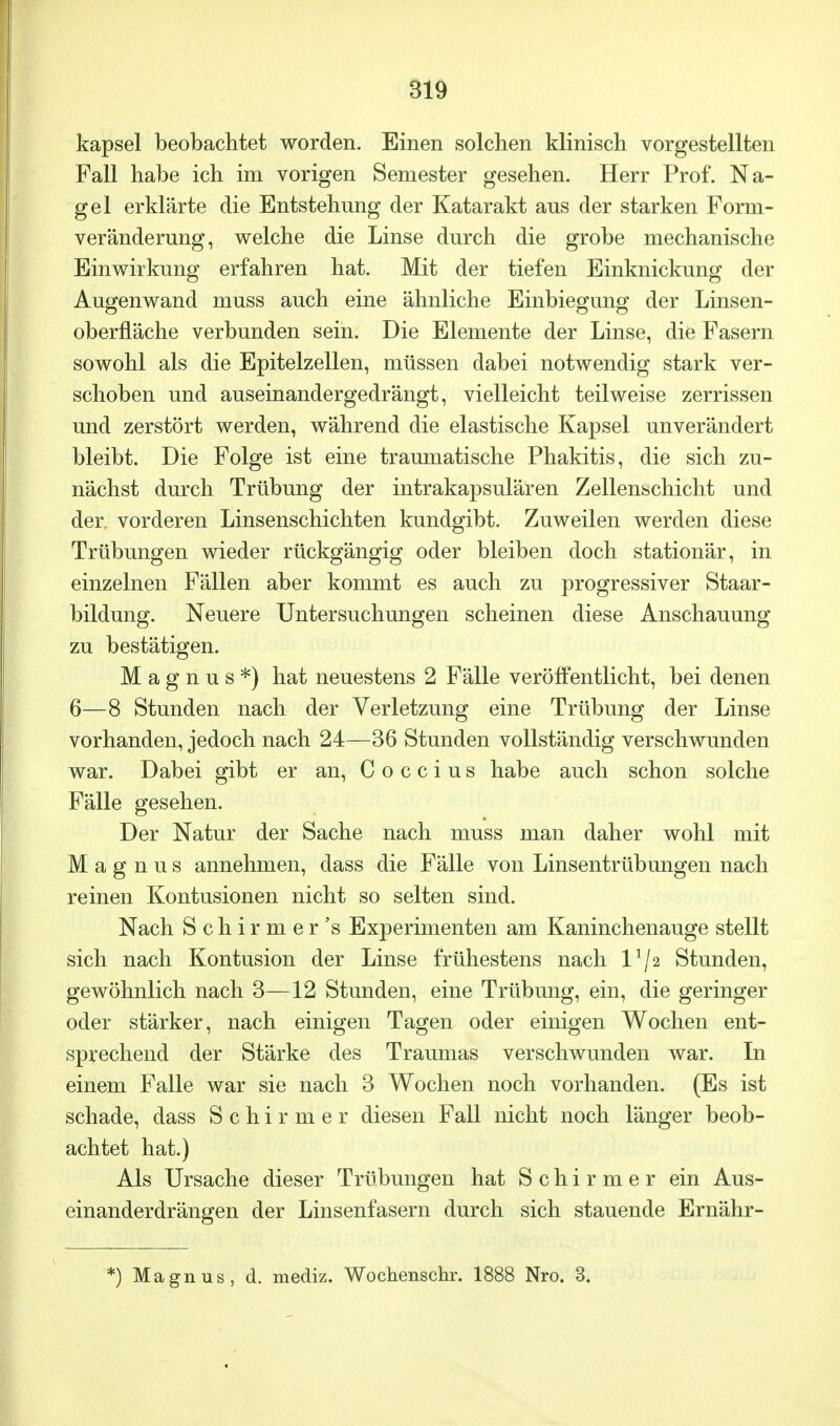 kapsei beobachtet worden. Einen solchen klinisch vorgestellten Fall habe ich im vorigen Semester gesehen. Herr Prof. Na- gel erklärte die Entstehimg der Katarakt aus der starken Form- veränderung, welche die Linse durch die grobe mechanische Einwirkung erfahren hat. Mit der tiefen Einknickung der Augenwand muss auch eine ähnliche Einbiegung der Linsen- oberfläche verbunden sein. Die Elemente der Linse, die Fasern sowohl als die Epitelzellen, müssen dabei notwendig stark ver- schoben und auseinandergedrängt, vielleicht teilweise zerrissen und zerstört werden, während die elastische Kapsel unverändert bleibt. Die Folge ist eine traumatische Phakitis, die sich zu- nächst durch Trübung der intrakapsulären Zellenschicht und der. vorderen Linsenschichten kundgibt. Zuweilen werden diese Trübungen wieder rückgängig oder bleiben doch stationär, in einzelnen Fällen aber kommt es auch zu progressiver Staar- bildung. Neuere Untersuchungen scheinen diese Anschauung zu bestätigen. Magnus*) hat neuestens 2 Fälle veröffentlicht, bei denen 6—8 Stunden nach der Verletzung eine Trübung der Linse vorhanden, jedoch nach 24—36 Stunden vollständig verschwunden war. Dabei gibt er an, C o c c i u s habe auch schon solche Fälle gesehen. Der Natur der Sache nach muss man daher wohl mit Magnus annehmen, dass die Fälle von Linsentrübungen nach reinen Kontusionen nicht so selten sind. Nach Schirmer's Experimenten am Kaninchenauge stellt sich nach Kontusion der Linse frühestens nach l]/2 Stunden, gewöhnlich nach 3—12 Stunden, eine Trübung, ein, die geringer oder stärker, nach einigen Tagen oder einigen Wochen ent- sprechend der Stärke des Traumas verschwunden war. In einem Falle war sie nach 3 Wochen noch vorhanden. (Es ist schade, dass Schirmer diesen Fall nicht noch länger beob- achtet hat.) Als Ursache dieser Trübungen hat Schirmer ein Aus- einanderdrängen der Linsenfasern durch sich stauende Ernähr- '*) Magnus, d. mediz. Wochenschr. 1888 Nro. 3.