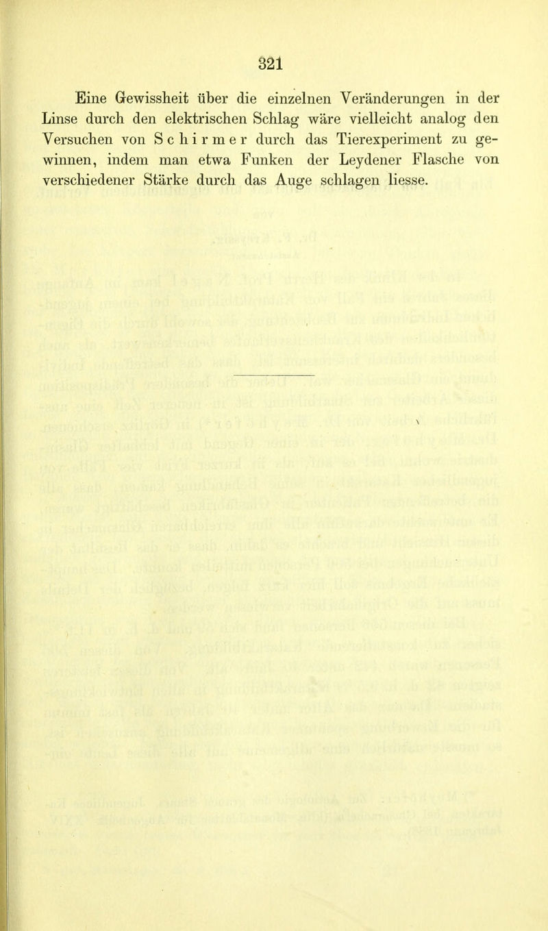 S21 Eine Gewissheit über die einzelnen Veränderungen in der Linse durch den elektrischen Schlag wäre vielleicht analog den Versuchen von Schirmer durch das Tierexperiment zu ge- winnen, indem man etwa Funken der Leydener Flasche von verschiedener Stärke durch das Auge schlagen Hesse.