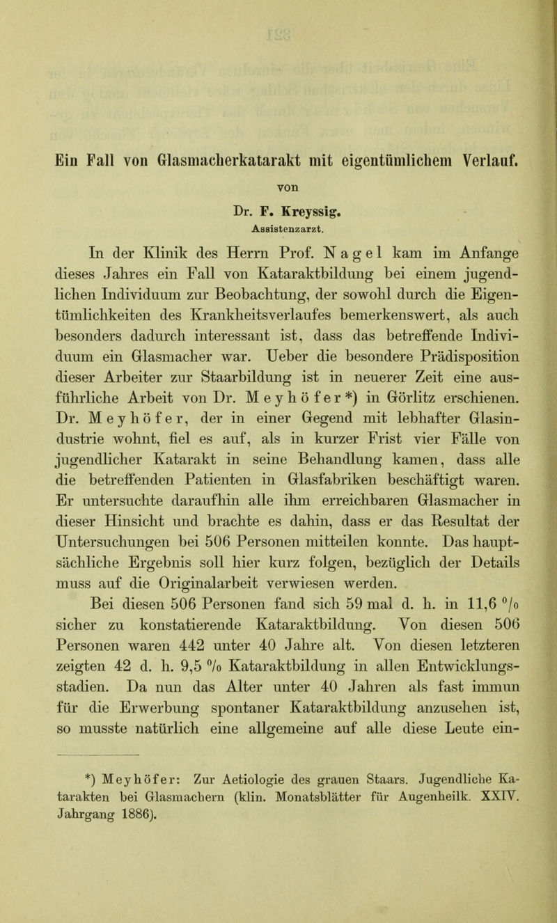 Ein Fall von Glasmacherkatarakt mit eigentümlichem Verlauf. von Dr. F. Kreyssig. Assistenzarzt. In der Klinik des Herrn Prof. Nagel kam im Anfange dieses Jahres ein Fall von Kataraktbildung bei einem jugend- lichen Individuum zur Beobachtung, der sowohl durch die Eigen- tümlichkeiten des Krankheitsverlaufes bemerkenswert, als auch besonders dadurch interessant ist, dass das betreffende Indivi- duum ein Glasmacher war. Ueber die besondere Prädisposition dieser Arbeiter zur Staarbildung ist in neuerer Zeit eine aus- führliche Arbeit von Dr. Meyhöfer*) in Görlitz erschienen. Dr. Meyhöfer, der in einer Gegend mit lebhafter Glasin- dustrie wohnt, fiel es auf, als in kurzer Frist vier Fälle von jugendlicher Katarakt in seine Behandlung kamen, dass alle die betreffenden Patienten in Glasfabriken beschäftigt waren. Er untersuchte daraufhin alle ihm erreichbaren Glasmacher in dieser Hinsicht und brachte es dahin, dass er das Resultat der Untersuchungen bei 506 Personen mitteilen konnte. Das haupt- sächliche Ergebnis soll hier kurz folgen, bezüglich der Details muss auf die Originalarbeit verwiesen werden. Bei diesen 506 Personen fand sich 59 mal d. h. in 11,6 °/o sicher zu konstatierende Kataraktbildung. Von diesen 506 Personen waren 442 unter 40 Jahre alt. Von diesen letzteren zeigten 42 d. h. 9,5 °/o Kataraktbildung in allen Entwicklungs- stadien. Da nun das Alter unter 40 Jahren als fast immun für die Erwerbung spontaner Kataraktbildung anzusehen ist, so musste natürlich eine allgemeine auf alle diese Leute ein- *) Meyhöfer: Zur Aetiologie des grauen Staars. Jugendliebe Ka- tarakten bei Glasmachern (klin. Monatsblätter für Augenheilk. XXIV. Jahrgang 1886).