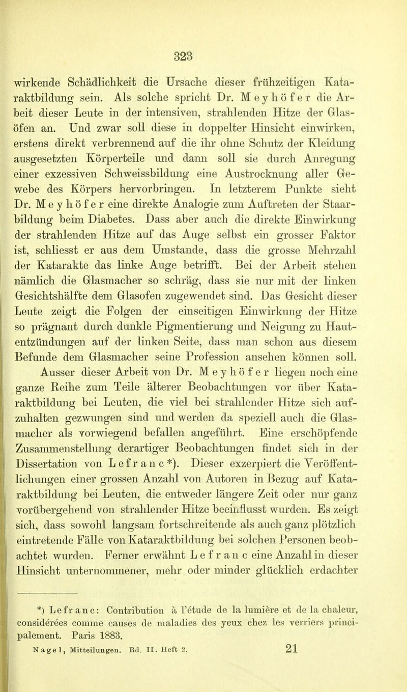 wirkende Schädlichkeit die Ursache dieser frühzeitigen Kata- raktbildung sein. Als solche spricht Dr. Meyhöfer die Ar- beit dieser Lente in der intensiven, strahlenden Hitze der Glas- öfen an. Und zwar soll diese in doppelter Hinsicht einwirken, erstens direkt verbrennend auf die ihr ohne Schutz der Kleidung ausgesetzten Körperteile und dann soll sie durch Anregung einer exzessiven Schweissbildung eine Austrocknung aller Ge- webe des Körpers hervorbringen. In letzterem Punkte sieht Dr. Meyhöfer eine direkte Analogie zum Auftreten der Staar- bildung beim Diabetes. Dass aber auch die direkte Einwirkung der strahlenden Hitze auf das Auge selbst ein grosser Faktor ist, schliesst er aus dem Umstände, dass die grosse Mehrzahl der Katarakte das linke Auge betrifft. Bei der Arbeit stehen nämlich die Glasmacher so schräg, dass sie nur mit der linken Gesichtshälfte dem Glasofen zugewendet sind. Das Gesicht dieser Leute zeigt die Folgen der einseitigen Einwirkung der Hitze so prägnant durch dunkle Pigmentierung und Neigung zu Haut- entzündungen auf der linken Seite, dass man schon aus diesem Befunde dem Glasmacher seine Profession ansehen können soll. Ausser dieser Arbeit von Dr. Meyhöfer liegen noch eine ganze Reihe zum Teile älterer Beobachtungen vor über Kata- raktbildung bei Leuten, die viel bei strahlender Hitze sich auf- zuhalten gezwungen sind und werden da speziell auch die Glas- macher als vorwiegend befallen angeführt. Eine erschöpfende Zusammenstellung derartiger Beobachtungen findet sich in der Dissertation von Lefranc*). Dieser exzerpiert die Veröffent- lichungen einer grossen Anzahl von Autoren in Bezug auf Kata- raktbildung bei Leuten, die entweder längere Zeit oder nur ganz vorübergehend von strahlender Hitze beeinflusst wurden. Es zeigt sich, dass sowohl langsam fortschreitende als auch ganz plötzlich eintretende Fälle von Kataraktbildung bei solchen Personen beob- achtet wurden. Ferner erwähnt Lefranc eine Anzahl in dieser Hinsicht unternommener, mehr oder minder glücklich erdachter *) Lefranc: Contribution ä Tetude de la lumiere et de la chaleur, considerees comme causes de maladies des yeux chez les verriers princi- palement. Paris 1883. Nagel, Mitteilungen. Bd. II. Heft 2. 21