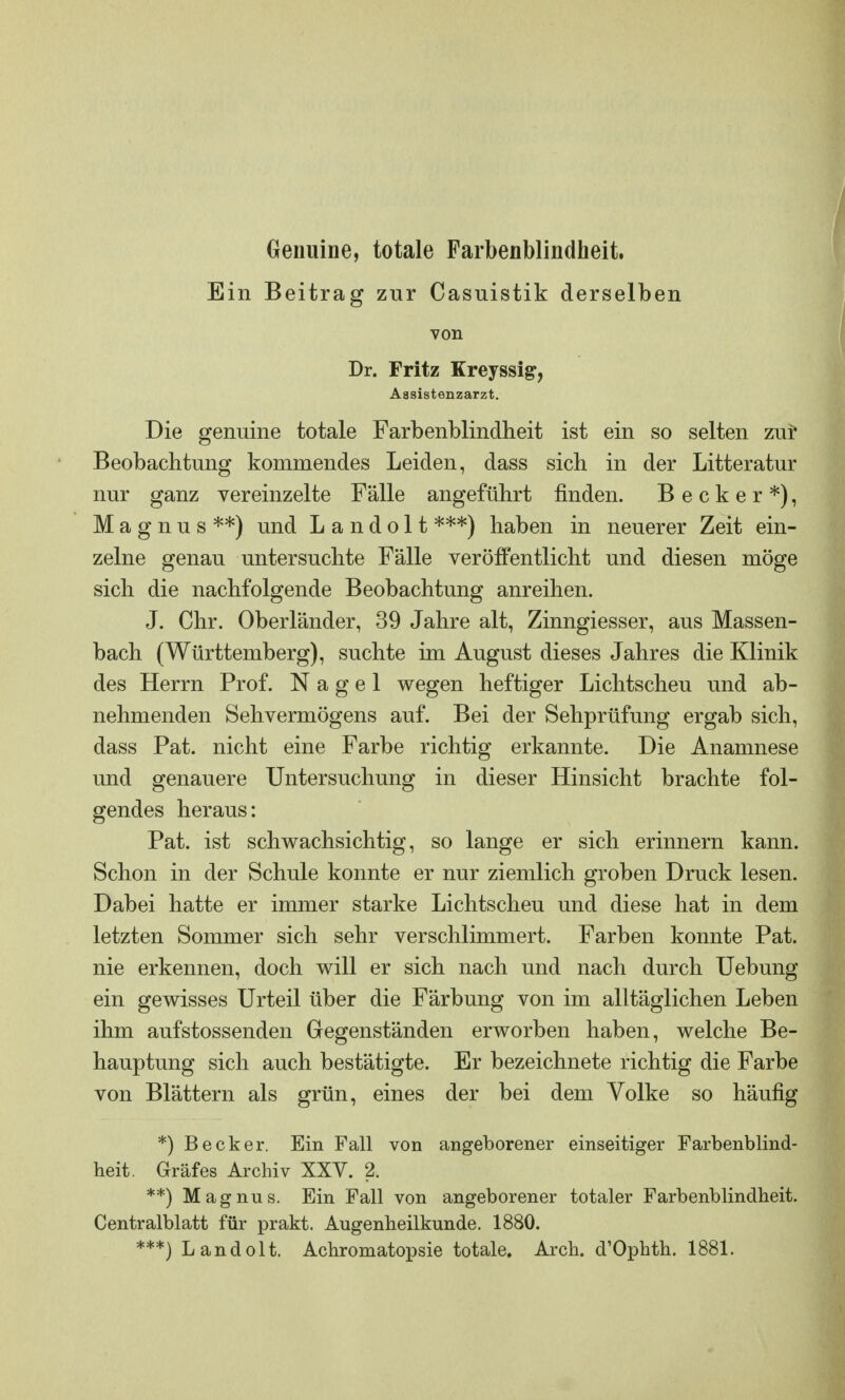 Genuine, totale Farbenblindheit. Ein Beitrag zur Casuistik derselben von Dr. Fritz Kreyssig, Aasistenzarzt. Die genuine totale Farbenblindheit ist ein so selten zur Beobachtung kommendes Leiden, dass sich in der Litteratur nur ganz vereinzelte Fälle angeführt finden. Becker*), Magnus**) und L a n d o 11 ***) haben in neuerer Zeit ein- zelne genau untersuchte Fälle veröffentlicht und diesen möge sich die nachfolgende Beobachtung anreihen. J. Chr. Oberländer, 39 Jahre alt, Zinngiesser, aus Massen- bach (Württemberg), suchte im August dieses Jahres die Klinik des Herrn Prof. Nagel wegen heftiger Lichtscheu und ab- nehmenden Sehvermögens auf. Bei der Sehprüfung ergab sich, dass Pat. nicht eine Farbe richtig erkannte. Die Anamnese und genauere Untersuchung in dieser Hinsicht brachte fol- gendes heraus: Pat. ist schwachsichtig, so lange er sich erinnern kann. Schon in der Schule konnte er nur ziemlich groben Druck lesen. Dabei hatte er immer starke Lichtscheu und diese hat in dem letzten Sommer sich sehr verschlimmert. Farben konnte Pat. nie erkennen, doch will er sich nach und nach durch Uebung ein gewisses Urteil über die Färbung von im alltäglichen Leben ihm aufstossenden Gegenständen erworben haben, welche Be- hauptung sich auch bestätigte. Er bezeichnete richtig die Farbe von Blättern als grün, eines der bei dem Volke so häufig *) Becker. Ein Fall von angeborener einseitiger Farbenblind- heit. Gräfes Archiv XXV. 2. **) Magnus. Ein Fall von angeborener totaler Farbenblindheit. Centralblatt für prakt. Augenheilkunde. 1880.