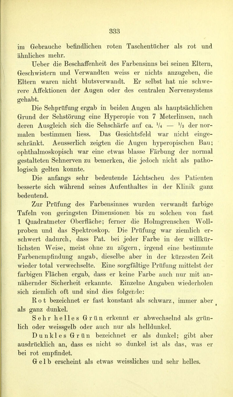 im Gebrauche befindlichen roten Taschentücher als rot und ähnliches mehr. Ueber die Beschaffenheit des Farbensinns bei seinen Eltern, Geschwistern und Verwandten weiss er nichts anzugeben, die Eltern waren nicht blutsverwandt. Er selbst hat nie schwe- rere Affektionen der Augen oder des centralen Nervensystems gehabt. Die Sehprüfung ergab in beiden Augen als hauptsächlichen Grund der Sehstörung eine Hyperopie von 7 Meterlinsen, nach deren Ausgleich sich die Sehschärfe auf ca. 1U — V3 der nor- malen bestimmen Hess. Das Gesichtsfeld war nicht einge- schränkt. Aeusserlich zeigten die Augen hyperopischen Bau; ophthalmoskopisch war eine etwas blasse Färbung der normal gestalteten Sehnerven zu bemerken, die jedoch nicht als patho- logisch gelten konnte. Die anfangs sehr bedeutende Lichtscheu des Patienten besserte sich während seines Aufenthaltes in der Klinik ganz bedeutend. Zur Prüfung des Farbensinnes wurden verwandt farbige Tafeln von geringsten Dimensionen bis zu solchen von fast 1 Quadratmeter Oberfläche; ferner die Holmgrenschen Woll- proben und das Spektroskop. Die Prüfung war ziemlich er- schwert dadurch, dass Pat. bei jeder Farbe in der willkür- lichsten Weise, meist ohne zu zögern, irgend eine bestimmte Farbenempfindung angab, dieselbe aber in der kürzesten Zeit wieder total verwechselte. Eine sorgfältige Prüfung mittelst der farbigen Flächen ergab, dass er keine Farbe auch nur mit an- nähernder Sicherheit erkannte. Einzelne Angaben wiederholen sich ziemlich oft und sind dies folgende: Rot bezeichnet er fast konstant als schwarz, immer aber als ganz dunkel. Sehr helles Grün erkennt er abwechselnd als grün- lich oder weissgelb oder auch nur als helldunkel. Dunkles Grün bezeichnet er als dunkel; gibt aber ausdrücklich an, dass es nicht so dunkel ist als das, was er bei rot empfindet. Gelb erscheint als etwas weissliches und sehr helles.