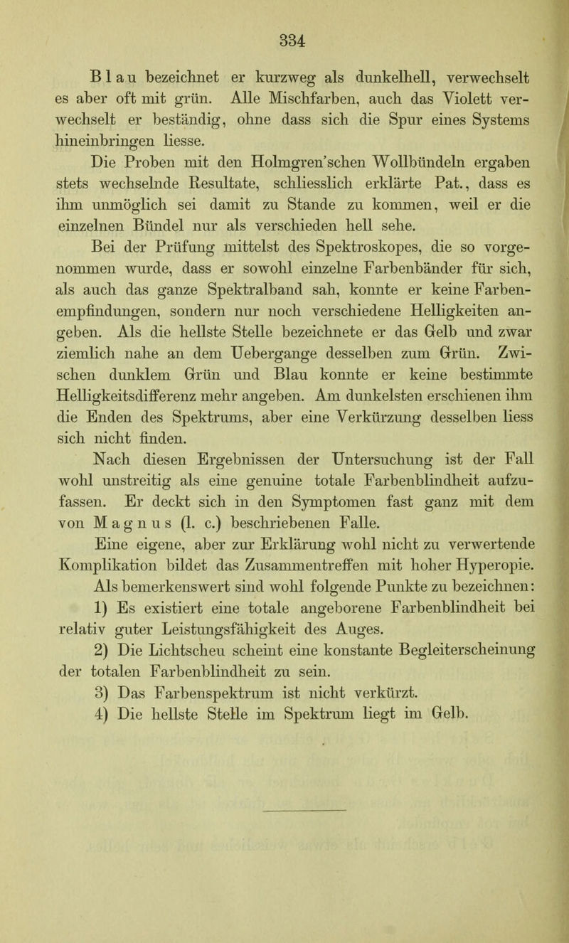 Blau bezeichnet er kurzweg als dunkelhell, verwechselt es aber oft mit grün. Alle Mischfarben, auch das Violett ver- wechselt er beständig, ohne dass sich die Spur eines Systems hineinbringen Hesse. Die Proben mit den Holmgren sehen Wollbündeln ergaben stets wechselnde Resultate, schliesslich erklärte Pat., dass es ihm unmöglich sei damit zu Stande zu kommen, weil er die einzelnen Bündel nur als verschieden hell sehe. Bei der Prüfung mittelst des Spektroskopes, die so vorge- nommen wurde, dass er sowohl einzelne Farbenbänder für sich, als auch das ganze Spektralband sah, konnte er keine Farben- empfindungen, sondern nur noch verschiedene Helligkeiten an- geben. Als die hellste Stelle bezeichnete er das Gelb und zwar ziemlich nahe an dem Uebergange desselben zum Grün. Zwi- schen dunklem Grün und Blau konnte er keine bestimmte Helligkeitsdifferenz mehr angeben. Am dunkelsten erschienen ihm die Enden des Spektrums, aber eine Verkürzung desselben Hess sich nicht finden. Nach diesen Ergebnissen der Untersuchung ist der Fall wohl unstreitig als eine genuine totale Farbenblindheit aufzu- fassen. Er deckt sich in den Symptomen fast ganz mit dem von Magnus (1. c.) beschriebenen Falle. Eine eigene, aber zur Erklärung wohl nicht zu verwertende Komplikation bildet das Zusammentreffen mit hoher Hyperopie. Als bemerkenswert sind wohl folgende Punkte zu bezeichnen: 1) Es existiert eine totale angeborene Farbenblindheit bei relativ guter Leistungsfähigkeit des Auges. 2) Die Lichtscheu scheint eine konstante Begleiterscheinung der totalen Farbenblindheit zu sein. 3) Das Farbenspektrum ist nicht verkürzt. 4) Die hellste Stelle im Spektrum liegt im Gelb.