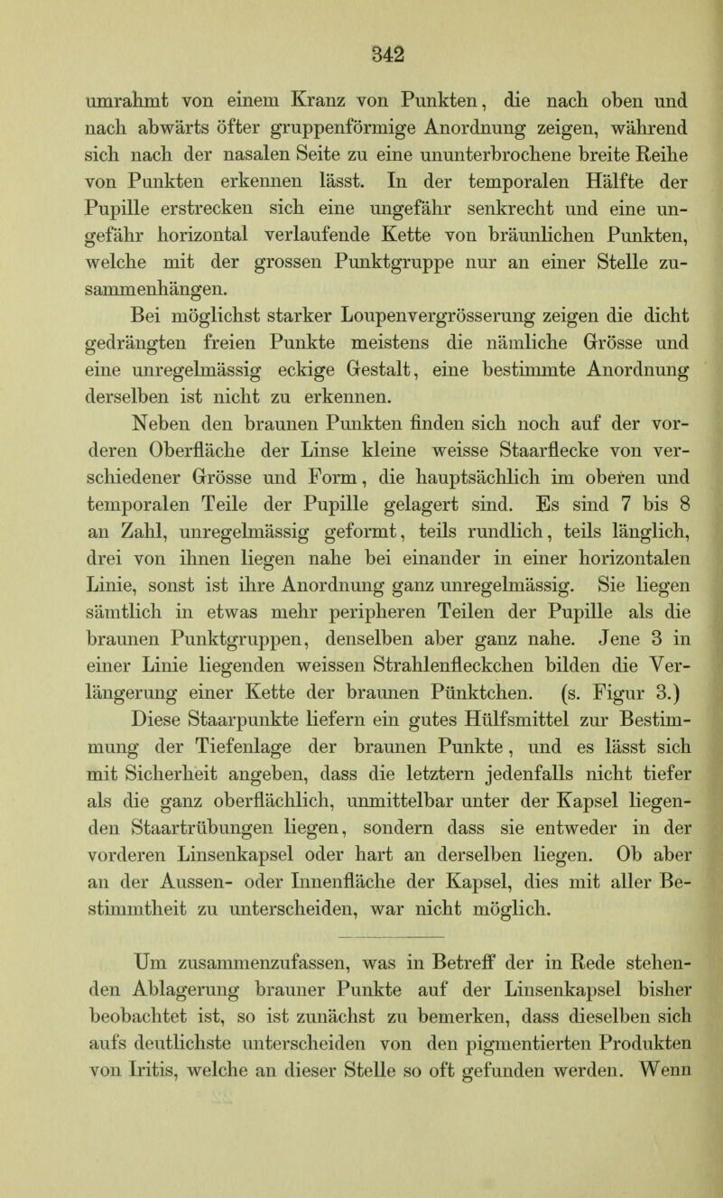 umrahmt von einem Kranz von Punkten, die nach oben und nach abwärts öfter gruppenförmige Anordnung zeigen, während sich nach der nasalen Seite zu eine ununterbrochene breite Reihe von Punkten erkennen lässt. In der temporalen Hälfte der Pupille erstrecken sich eine ungefähr senkrecht und eine un- gefähr horizontal verlaufende Kette von bräunlichen Punkten, welche mit der grossen Punktgruppe nur an einer Stelle zu- sammenhängen. Bei möglichst starker Loupenvergrösserung zeigen die dicht gedrängten freien Punkte meistens die nämliche Grösse und eine unregelmässig eckige Gestalt, eine bestimmte Anordnung derselben ist nicht zu erkennen. Neben den braunen Punkten finden sich noch auf der vor- deren Oberfläche der Linse kleine weisse Staarflecke von ver- schiedener Grösse und Form, die hauptsächlich im oberen und temporalen Teile der Pupille gelagert sind. Es sind 7 bis 8 an Zahl, unregelmässig geformt, teils rundlich, teils länglich, drei von ihnen liegen nahe bei einander in einer horizontalen Linie, sonst ist ihre Anordnung ganz unregelmässig. Sie liegen sämtlich in etwas mehr peripheren Teilen der Pupille als die braunen Punktgruppen, denselben aber ganz nahe. Jene 3 in einer Linie liegenden weissen Strahlenfleckchen bilden die Ver- längerung einer Kette der braunen Pünktchen, (s. Figur 3.) Diese Staarpunkte liefern ein gutes Hülfsmittel zur Bestim- mung der Tiefenlage der braunen Punkte, und es lässt sich mit Sicherheit angeben, dass die letztern jedenfalls nicht tiefer als die ganz oberflächlich, unmittelbar unter der Kapsel liegen- den Staartrübungen liegen, sondern dass sie entweder in der vorderen Linsenkapsel oder hart an derselben liegen. Ob aber an der Aussen- oder Innenfläche der Kapsel, dies mit aller Be- stimmtheit zu unterscheiden, war nicht möglich. Um zusammenzufassen, was in Betreff der in Rede stehen- den Ablagerung brauner Punkte auf der Linsenkapsel bisher beobachtet ist, so ist zunächst zu bemerken, dass dieselben sich aufs deutlichste unterscheiden von den pigmentierten Produkten von Iritis, welche an dieser Stelle so oft gefunden werden. Wenn