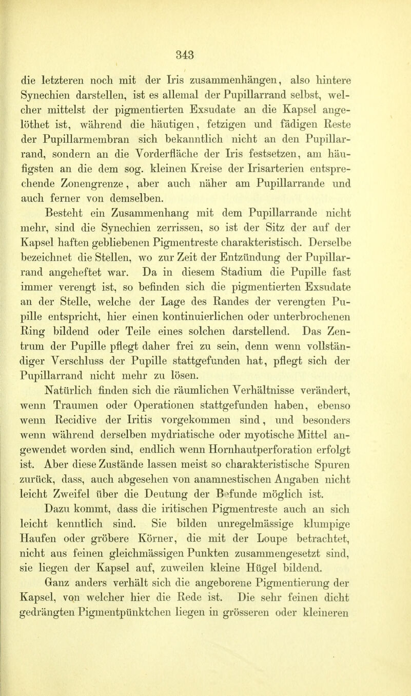 die letzteren noch mit der Iris zusammenhängen, also hintere Synechien darstellen, ist es allemal der Pupillarrand selbst, wel- cher mittelst der pigmentierten Exsudate an die Kapsel ange- löthet ist, während die häutigen, fetzigen und fädigen Reste der Pupillarmembran sich bekanntlich nicht an den Pupillar- rand, sondern an die Vorderfläche der Iris festsetzen, am häu- figsten an die dem sog. kleinen Kreise der Irisarterien entspre- chende Zonengrenze, aber auch näher am Pupillarrande und auch ferner von demselben. Besteht ein Zusammenhang mit dem Pupillarrande nicht mehr, sind die Synechien zerrissen, so ist der Sitz der auf der Kapsel haften gebliebenen Pigmentreste charakteristisch. Derselbe bezeichnet die Stellen, wo zur Zeit der Entzündung der Pupillar- rand angeheftet war. Da in diesem Stadium die Pupille fast immer verengt ist, so befinden sich die pigmentierten Exsudate an der Stelle, welche der Lage des Randes der verengten Pu- pille entspricht, hier einen kontinuierlichen oder unterbrochenen Ring bildend oder Teile eines solchen darstellend. Das Zen- trum der Pupille pflegt daher frei zu sein, denn wenn vollstän- diger Verschluss der Pupille stattgefunden hat, pflegt sich der Pupillarrand nicht mehr zu lösen. Natürlich finden sich die räumlichen Verhältnisse verändert, wenn Traumen oder Operationen stattgefunden haben, ebenso wenn Recidive der Iritis vorgekommen sind, und besonders wenn während derselben mydriatische oder myotische Mittel an- gewendet worden sind, endlich wenn Hornhautperforation erfolgt ist. Aber diese Zustände lassen meist so charakteristische Spuren zurück, dass, auch abgesehen von anamnestischen Angaben nicht leicht Zweifel über die Deutung der Befunde möglich ist. Dazu kommt, dass die iritischen Pigmentreste auch an sich leicht kenntlich sind. Sie bilden unregelmässige klumpige Haufen oder gröbere Körner, die mit der Loupe betrachtet, nicht aus feinen gleichmässigen Punkten zusammengesetzt sind, sie liegen der Kapsel auf, zuweilen kleine Hügel bildend. Ganz anders verhält sich die angeborene Pigmentierung der Kapsel, von welcher hier die Rede ist. Die sehr feinen dicht gedrängten Pigmentpünktchen liegen in grösseren oder kleineren