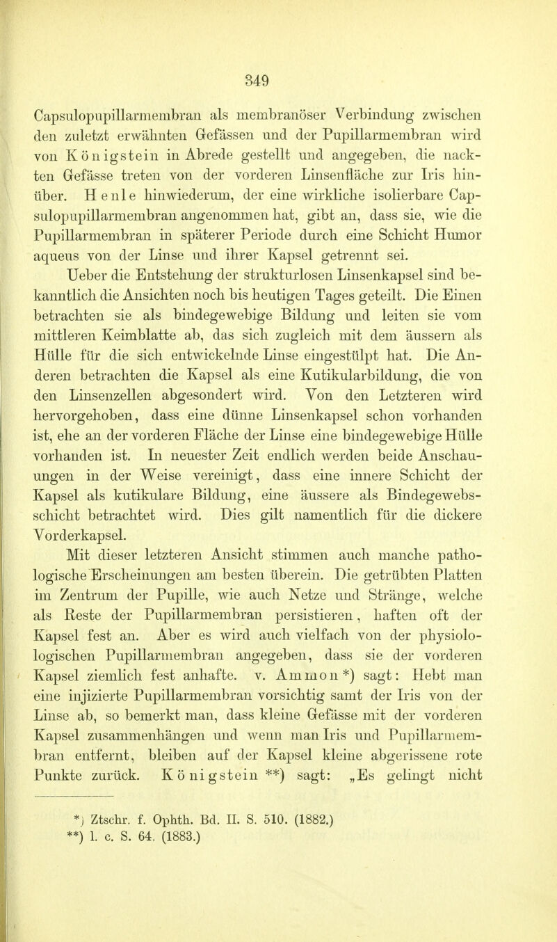 Capsulopupillarmembran als membranöser Verbindung zwischen den zuletzt erwähnten Grefässen und der Pupillarmembran wird von Königstein in Abrede gestellt und angegeben, die nack- ten Gefässe treten von der vorderen Linsennäche zur Iris hin- über. He nie hinwiederum, der eine wirkliche isolierbare Cap- sulopupillarmembran angenommen hat, gibt an, dass sie, wie die Pupillarmembran in späterer Periode durch eine Schicht Humor aqueus von der Linse und ihrer Kapsel getrennt sei. Ueber die Entstehung der strukturlosen Linsenkapsel sind be- kanntlich die Ansichten noch bis heutigen Tages geteilt. Die Einen betrachten sie als bindegewebige Bildung und leiten sie vom mittleren Keimblatte ab, das sich zugleich mit dem äussern als Hülle für die sich entwickelnde Linse eingestülpt hat. Die An- deren betrachten die Kapsel als eine Kutikularbildung, die von den Linsenzellen abgesondert wird. Von den Letzteren wird hervorgehoben, dass eine dünne Linsenkapsel schon vorhanden ist, ehe an der vorderen Fläche der Linse eine bindegewebige Hülle vorhanden ist. In neuester Zeit endlich werden beide Anschau- ungen in der Weise vereinigt, dass eine innere Schicht der Kapsel als kutikulare Bildung, eine äussere als Bindegewebs- schicht betrachtet wird. Dies gilt namentlich für die dickere Vorderkapsel. Mit dieser letzteren Ansicht stimmen auch manche patho- logische Erscheinungen am besten überein. Die getrübten Platten im Zentrum der Pupille, wie auch Netze und Stränge, welche als Reste der Pupillarmembran persistieren, haften oft der Kapsel fest an. Aber es wird auch vielfach von der physiolo- logischen Pupillarmembran angegeben, dass sie der vorderen Kapsel ziemlich fest anhafte, v. Amnion*) sagt: Hebt man eine injizierte Pupillarmembran vorsichtig samt der Iris von der Linse ab, so bemerkt man, dass kleine Gefässe mit der vorderen Kapsel zusammenhängen und wenn man Iris und Pupillarmem- bran entfernt, bleiben auf der Kapsel kleine abgerissene rote Punkte zurück. König stein **) sagt: „Es gelingt nicht *j Ztschr. f. Ophth. Bd. IL S. 510. (1882.) **) 1. c. S. 64, (1883.)