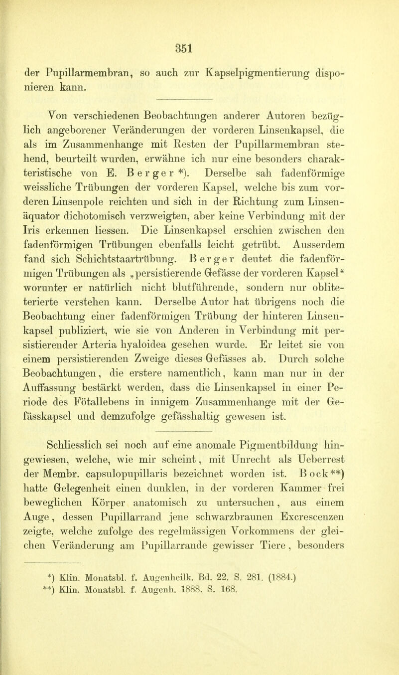 der Pupillarmembran, so auch zur Kapselpigmentierung dispo- nieren kann. Von verschiedenen Beobachtungen anderer Autoren bezüg- lich angeborener Veränderungen der vorderen Linsenkapsel, die als im Zusammenhange mit Resten der Pupillarmembran ste- hend, beurteilt wurden, erwähne ich nur eine besonders charak- teristische von E. Berger *). Derselbe sah fadenförmige weissliche Trübungen der vorderen Kapsel, welche bis zum vor- deren Linsenpole reichten und sich in der Richtung zum Linsen- äquator dichotomisch verzweigten, aber keine Verbindung mit der Iris erkennen Hessen. Die Linsenkapsel erschien zwischen den fadenförmigen Trübungen ebenfalls leicht getrübt. Ausserdem fand sich Schichtstaartrübung. B e r g e r deutet die fadenför- migen Trübungen als „persistierende Gefässe der vorderen Kapsel worunter er natürlich nicht blutführende, sondern nur oblite- terierte verstehen kann. Derselbe Autor hat übrigens noch die Beobachtung einer fadenförmigen Trübung der hinteren Linsen- kapsel publiziert, wie sie von Anderen in Verbindung mit per- sistierender Arteria hyaloidea gesehen wurde. Er leitet sie von einem persistierenden Zweige dieses Gefässes ab. Durch solche Beobachtungen, die erstere namentlich, kann man nur in der Auffassung bestärkt werden, dass die Linsenkapsel in einer Pe- riode des Fötallebens in innigem Zusammenhange mit der Ge- fässkapsel und demzufolge gefässhaltig gewesen ist. Schliesslich sei noch auf eine anomale Pigmentbildung hin- gewiesen, welche, wie mir scheint, mit Unrecht als Ueberrest der Membr. capsulopupillaris bezeichnet worden ist. Bock**) hatte Gelegenheit einen dunklen, in der vorderen Kammer frei beweglichen Körper anatomisch zu untersuchen, aus einem Auge, dessen Pupillarrand jene schwarzbraunen Excrescenzen zeigte, welche zufolge des regelmässigen Vorkommens der glei- chen Veränderung am Pupillarrande gewisser Tiere, besonders *) Klin. Monatsbl. f. Augenheilk. Bd. 22. S. 281. (1884.) **) Klin. Monatsbl. f. Augenh. 1888. S. 168.