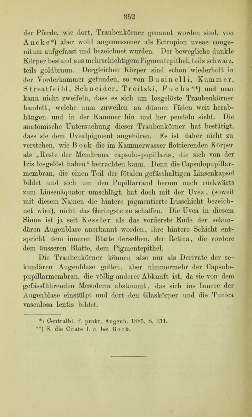 der Pferde, wie dort, Traubenkörner genannt worden sind, von Ancke*) aber wohl angemessener als Ectropion uveae conge- nitum aufgefasst und bezeichnet wurden. Der bewegliche dunkle Körper bestand aus mehrschichtigem Pigmentepithel, teils schwarz, teils goldbraun. Dergleichen Körper sind schon wiederholt in der Vorderkammer gefunden, so von Busin elli, Kummer, Streatfeild, Schneider, Troitzki, Fuchs**) und man kann nicht zweifeln, dass es sich um losgelöste Traubenkörner handelt, welche man zuweilen an dünnen Fäden weit herab- hängen und in der Kammer hin und her pendeln sieht. Die anatomische Untersuchung dieser Traubenkörner hat bestätigt, dass sie dem Uvealpigment angehören. Es ist daher nicht zu verstehen, wie B ock die im Kammerwasser flottierenden Körper als „Reste der Membrana capsulo-pupillaris, die sich von der Iris losgelöst haben betrachten kann. Denn die Capsulopupillar- membran, die einen Teil der fötalen gefässhaltigen Linsenkapsel bildet und sich um den Pupillarrand herum nach rückwärts zum Linsenäquator umschlägt, hat doch mit der Uvea, (soweit mit diesem Namen die hintere pigmentierte Irisschicht bezeich- net wird), nicht das Geringste zu schaffen. Die Uvea in diesem Sinne ist ja seit Kessler als das vorderste Ende der sekun- dären Augenblase anerkannt worden, ihre hintere Schicht ent- spricht dem inneren Blatte derselben, der Retina, die vordere dem äusseren Blatte, dem Pigmentepithel. Die Traubenkörner können also nur als Derivate der se- kundären Augenblase gelten, aber nimmermehr der Capsulo- pupillarmembran, die völlig anderer Abkunft ist, da sie von dem gefässführenden Mesoderm abstammt, das sich ins Innere der Augenblase einstülpt und dort den Glaskörper und die Tunica vasculosa lentis bildet. *) Centralbl. f. prakt. Augenh. 1885. S. 311. *) S. die Citate 1. c. bei Bock.