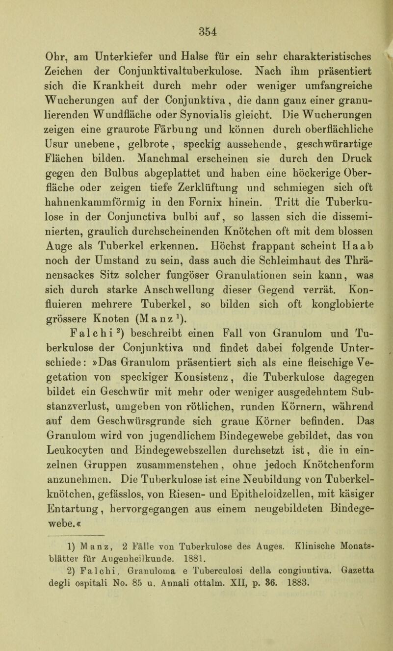 Ohr, am Unterkiefer und Halse für ein sehr charakteristisches Zeichen der Conjunktivaltuberkulose. Nach ihm präsentiert sich die Krankheit durch mehr oder weniger umfangreiche Wucherungen auf der Conjunktiva, die dann ganz einer granu- lierenden Wundfläche oder Synovialis gleicht. Die Wucherungen zeigen eine graurote Färbung und können durch oberflächliche Usur unebene , gelbrote , speckig aussehende, geschwürartige Flächen bilden. Manchmal erscheinen sie durch den Druck gegen den Bulbus abgeplattet und haben eine höckerige Ober- fläche oder zeigen tiefe Zerklüftung und schmiegen sich oft hahnenkammförmig in den Fornix hinein. Tritt die Tuberku- lose in der Conjunctiva bulbi auf, so lassen sich die dissemi- nierten, graulich durchscheinenden Knötchen oft mit dem blossen Auge als Tuberkel erkennen. Höchst frappant scheint Ha ab noch der Umstand zu sein, dass auch die Schleimhaut des Thrä- nensackes Sitz solcher fungöser Granulationen sein kann, was sich durch starke Anschwellung dieser Gegend verrät. Kon- fluieren mehrere Tuberkel, so bilden sich oft konglobierte grössere Knoten (M a n z *). Falchi2) beschreibt einen Fall von Granulom und Tu- berkulose der Conjunktiva und findet dabei folgende Unter- schiede : »Das Granulom präsentiert sich als eine fleischige Ve- getation von speckiger Konsistenz, die Tuberkulose dagegen bildet ein Geschwür mit mehr oder weniger ausgedehntem Sub- stanzverlust, umgeben von rötlichen, runden Körnern, während auf dem Geschwürsgrunde sich graue Körner befinden. Das Granulom wird von jugendlichem Bindegewebe gebildet, das von Leukocyten and Bindegewebszellen durchsetzt ist, die in ein- zelnen Gruppen zusammenstehen, ohne jedoch Knötchenform anzunehmen. Die Tuberkulose ist eine Neubildung von Tuberkel- knötchen, gefässlos, von Riesen- und Epitheloidzellen, mit käsiger Entartung, hervorgegangen aus einem neugebildeten Bindege- webe.« 1) Manz, 2 Fälle von Tuberkulose des Auges. Klinische Monats- blätter für Augenheilkunde. 1881. 2) Falchi, Granuloma e Tuberculosi della congiuntiva. Gazetta degli ospitali No. 85 u. Annali ottalm. XII, p. 36. 1883.