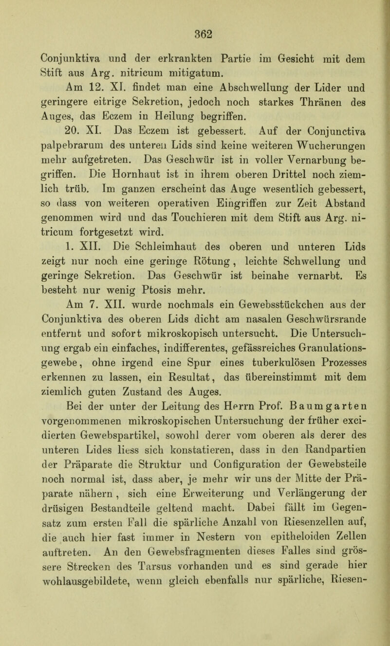 Conjunktiva und der erkrankten Partie im Gesicht mit dem Stift aus Arg. nitricum mitigatum. Am 12. XI. findet man eine Abschwellung der Lider und geringere eitrige Sekretion, jedoch noch starkes Thränen des Auges, das Eczem in Heilung begriffen. 20. XL Das Eczem ist gebessert. Auf der Conjunctiva palpebrarum des unteren Lids sind keine weiteren Wucherungen mehr aufgetreten. Das Geschwür ist in voller Vernarbung be- griffen. Die Hornhaut ist in ihrem oberen Drittel noch ziem- lich trüb. Im ganzen erscheint das Auge wesentlich gebessert, so dass von weiteren operativen Eingriffen zur Zeit Abstand genommen wird und das Touchieren mit dem Stift aus Arg. ni- tricum fortgesetzt wird. 1. XII. Die Schleimhaut des oberen und unteren Lids zeigt nur noch eine geringe Rötung, leichte Schwellung und geringe Sekretion. Das Geschwür ist beinahe vernarbt. Es besteht nur wenig Ptosis mehr. Am 7. XII. wurde nochmals ein Gewebsstückchen aus der Conjunktiva des oberen Lids dicht am nasalen Geschwürsrande entfernt und sofort mikroskopisch untersucht. Die Untersuch- ung ergab ein einfaches, indifferentes, gefässreiches Granulations- gewebe , ohne irgend eine Spur eines tuberkulösen Prozesses erkennen zu lassen, ein Resultat, das übereinstimmt mit dem ziemlich guten Zustand des Auges. Bei der unter der Leitung des Herrn Prof. Baumgarten vorgenommenen mikroskopischen Untersuchung der früher exci- dierten Gewebspartikel, sowohl derer vom oberen als derer des unteren Lides Hess sich konstatieren, dass in den Randpartien der Präparate die Struktur und Configuration der Gewebsteile noch normal ist, dass aber, je mehr wir uns der Mitte der Prä- parate nähern, sich eine Erweiterung und Verlängerung der drüsigen Bestandteile geltend macht. Dabei fällt im Gegen- satz zum ersten Fall die spärliche Anzahl von Riesenzellen auf, die auch hier fast immer in Nestern von epitheloiden Zellen auftreten. An den Gewebsfragmenten dieses Falles sind grös- sere Strecken des Tarsus vorhanden und es sind gerade hier wohlausgebildete, wenn gleich ebenfalls nur spärliche, Riesen-