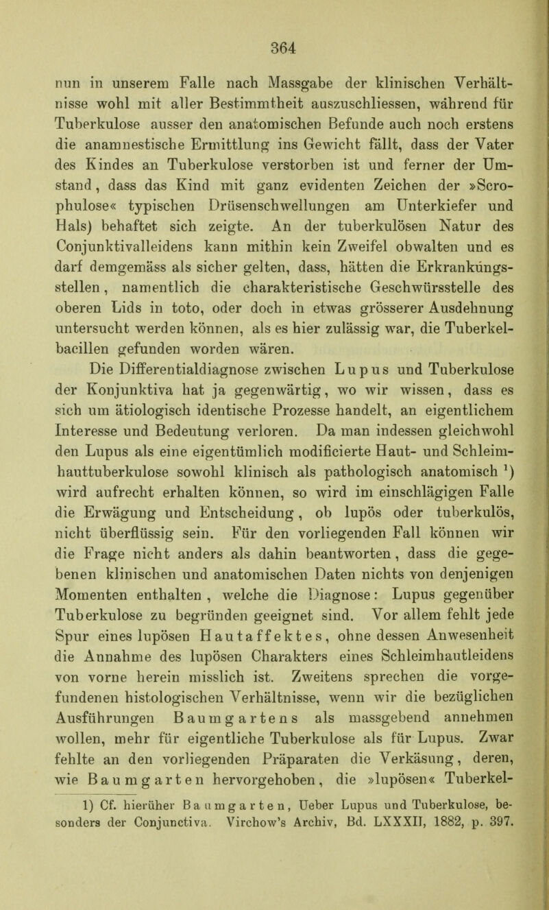 nun in unserem Falle nach Massgabe der klinischen Verhält- nisse wohl mit aller Bestimmtheit auszuschliessen, während für Tuberkulose ausser den anatomischen Befunde auch noch erstens die anamnestische Ermittlung ins Gewicht fällt, dass der Vater des Kindes an Tuberkulose verstorben ist und ferner der Um- stand , dass das Kind mit ganz evidenten Zeichen der »Scro- phulose« typischen Drüsenschwellungen am Unterkiefer und Hals) behaftet sich zeigte. An der tuberkulösen Natur des Conjunktivalleidens kann mithin kein Zweifel obwalten und es darf demgemäss als sicher gelten, dass, hätten die Erkranküngs- stellen, namentlich die charakteristische Geschwürsstelle des oberen Lids in toto, oder doch in etwas grösserer Ausdehnung untersucht werden können, als es hier zulässig war, die Tuberkel- bacillen gefunden worden wären. Die Differentialdiagnose zwischen Lupus und Tuberkulose der Konjunktiva hat ja gegenwärtig, wo wir wissen, dass es sich um ätiologisch identische Prozesse handelt, an eigentlichem Interesse und Bedeutung verloren. Da man indessen gleichwohl den Lupus als eine eigentümlich modificierte Haut- und Schleim- hauttuberkulose sowohl klinisch als pathologisch anatomisch l) wird aufrecht erhalten können, so wird im einschlägigen Falle die Erwägung und Entscheidung, ob lupös oder tuberkulös, nicht überflüssig sein. Für den vorliegenden Fall können wir die Frage nicht anders als dahin beantworten, dass die gege- benen klinischen und anatomischen Daten nichts von denjenigen Momenten enthalten , welche die Diagnose: Lupus gegenüber Tuberkulose zu begründen geeignet sind. Vor allem fehlt jede Spur eines lupösen Hautaffektes, ohne dessen Anwesenheit die Annahme des lupösen Charakters eines Schleimhautleidens von vorne herein misslich ist. Zweitens sprechen die vorge- fundenen histologischen Verhältnisse, wenn wir die bezüglichen Ausführungen Baumgartens als massgebend annehmen wollen, mehr für eigentliche Tuberkulose als für Lupus. Zwar fehlte an den vorliegenden Präparaten die Verkäsung, deren, wie Baum garten hervorgehoben, die »lupösen« Tuberkel- 1) Cf. hierüher Baumgarten, Ueber Lupus und Tuberkulose, be- sonders der Conjunctiva. Virchow's Archiv, Bd. LXXXII, 1882, p. 397.