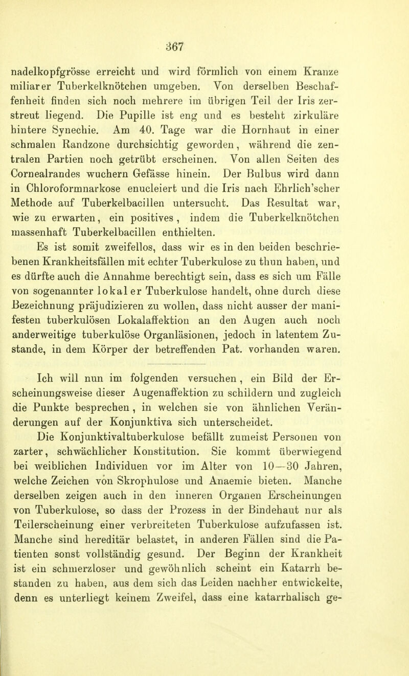 nadelkopfgrösse erreicht und wird förmlich von einem Kranze miliarer Tuberkelknötcben umgeben. Von derselben Beschaf- fenheit finden sich noch mehrere im übrigen Teil der Iris zer- streut liegend. Die Pupille ist eng und es besteht zirkuläre hintere Synechie. Am 40. Tage war die Hornhaut in einer schmalen Randzone durchsichtig geworden, während die zen- tralen Partien noch getrübt erscheinen. Von allen Seiten des Cornealrandes wuchern Gefässe hinein. Der Bulbus wird dann in Chloroformnarkose enucleiert und die Iris nach Ehrlich'scher Methode auf Tuberkelbacillen untersucht. Das Resultat war, wie zu erwarten, ein positives, indem die Tuberkelknötcben massenhaft Tuberkelbacillen enthielten. Es ist somit zweifellos, dass wir es in den beiden beschrie- benen Krankheitsfällen mit echter Tuberkulose zu thun haben, und es dürfte auch die Annahme berechtigt sein, dass es sich um Fälle von sogenannter lokaler Tuberkulose handelt, ohne durch diese Bezeichnung präjudizieren zu wollen, dass nicht ausser der mani- festen tuberkulösen Lokalaffektion an den Augen auch noch anderweitige tuberkulöse Organläsionen, jedoch in latentem Zu- stande, in dem Körper der betreffenden Pat. vorhanden waren. Ich will nun im folgenden versuchen, ein Bild der Er- scheinungsweise dieser Augenaffektion zu schildern und zugleich die Punkte besprechen, in welchen sie von ähnlichen Verän- derungen auf der Konjunktiva sich unterscheidet. Die Konjunktivaltuberkulose befällt zumeist Personen von zarter, schwächlicher Konstitution. Sie kommt überwiegend bei weiblichen Individuen vor im Alter von 10—30 Jahren, welche Zeichen von Skrophulose und Anaemie bieten. Manche derselben zeigen auch in den inneren Organen Erscheinungen von Tuberkulose, so dass der Prozess in der Bindehaut nur als Teilerscheinung einer verbreiteten Tuberkulose aufzufassen ist. Manche sind hereditär belastet, in anderen Fällen sind die Pa- tienten sonst vollständig gesund. Der Beginn der Krankheit ist ein schmerzloser und gewöhnlich scheint ein Katarrh be- standen zu haben, aus dem sich das Leiden nachher entwickelte, denn es unterliegt keinem Zweifel, dass eine katarrhalisch ge-