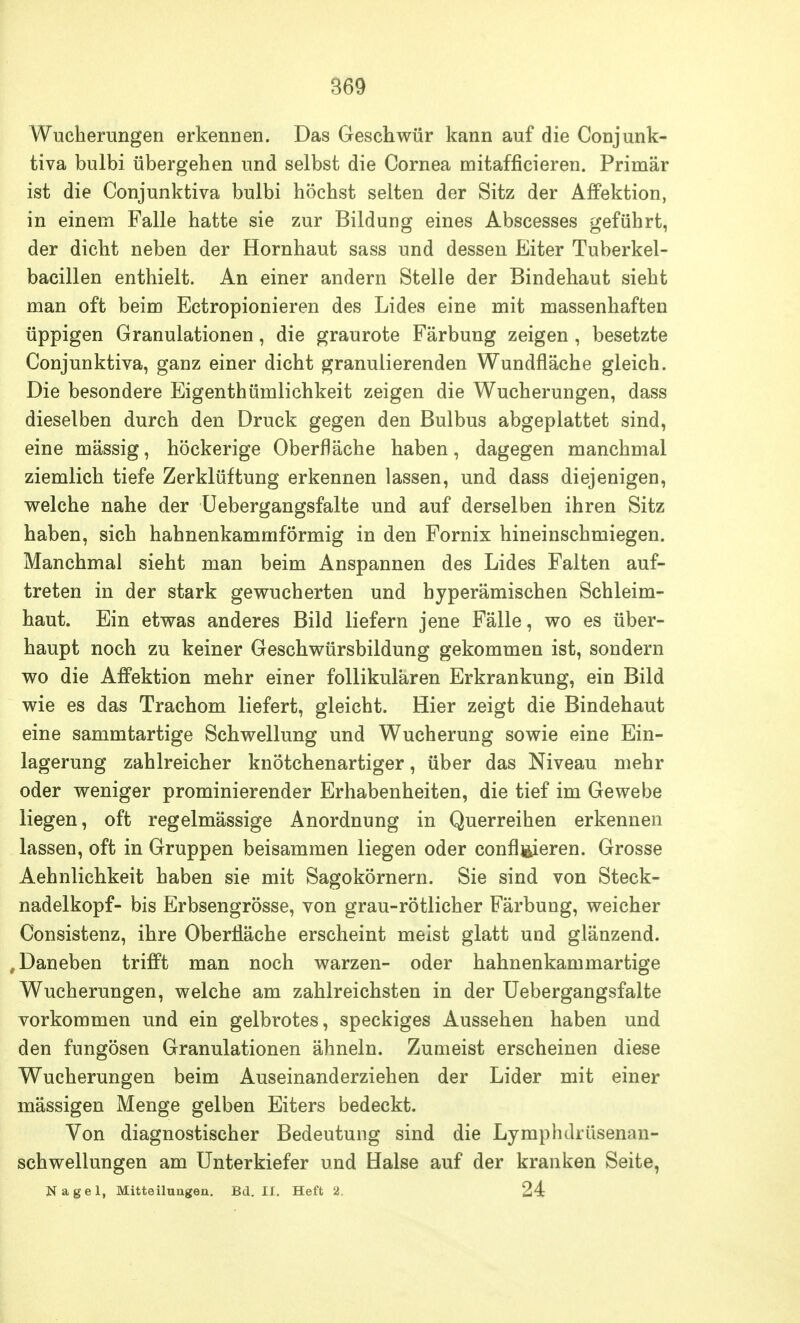 Wucherungen erkennen. Das Geschwür kann auf die Conjunk- tiva bulbi übergehen und selbst die Cornea mitafficieren. Primär ist die Conjunktiva bulbi höchst selten der Sitz der Affektion, in einem Falle hatte sie zur Bildung eines Abscesses geführt, der dicht neben der Hornhaut sass und dessen Eiter Tuberkel- bacillen enthielt. An einer andern Stelle der Bindehaut sieht man oft beim Ectropionieren des Lides eine mit massenhaften üppigen Granulationen, die graurote Färbung zeigen , besetzte Conjunktiva, ganz einer dicht granulierenden Wundfläche gleich. Die besondere Eigenthümlichkeit zeigen die Wucherungen, dass dieselben durch den Druck gegen den Bulbus abgeplattet sind, eine mässig, höckerige Oberfläche haben, dagegen manchmal ziemlich tiefe Zerklüftung erkennen lassen, und dass diejenigen, welche nahe der Uebergangsfalte und auf derselben ihren Sitz haben, sich hahnenkammförmig in den Fornix hineinschmiegen. Manchmal sieht man beim Anspannen des Lides Falten auf- treten in der stark gewucherten und hyperämischen Schleim- haut. Ein etwas anderes Bild liefern jene Fälle, wo es über- haupt noch zu keiner Geschwürsbildung gekommen ist, sondern wo die AfFektion mehr einer follikulären Erkrankung, ein Bild wie es das Trachom liefert, gleicht. Hier zeigt die Bindehaut eine sammtartige Schwellung und Wucherung sowie eine Ein- lagerung zahlreicher knötchenartiger, über das Niveau mehr oder weniger prominierender Erhabenheiten, die tief im Gewebe liegen, oft regelmässige Anordnung in Querreihen erkennen lassen, oft in Gruppen beisammen liegen oder confl^ieren. Grosse Aehnlichkeit haben sie mit Sagokörnern. Sie sind von Steck- nadelkopf- bis Erbsengrösse, von grau-rötlicher Färbung, weicher Consistenz, ihre Oberfläche erscheint meist glatt und glänzend. , Daneben trifft man noch warzen- oder hahnenkammartige Wucherungen, welche am zahlreichsten in der Uebergangsfalte vorkommen und ein gelbrotes, speckiges Aussehen haben und den fungösen Granulationen ähneln. Zumeist erscheinen diese Wucherungen beim Auseinanderziehen der Lider mit einer mässigen Menge gelben Eiters bedeckt. Von diagnostischer Bedeutung sind die Lymphdrüsenan- schwellungen am Unterkiefer und Halse auf der kranken Seite, Nagel, Mitteilungen. Bd. II. Heft 2. 24