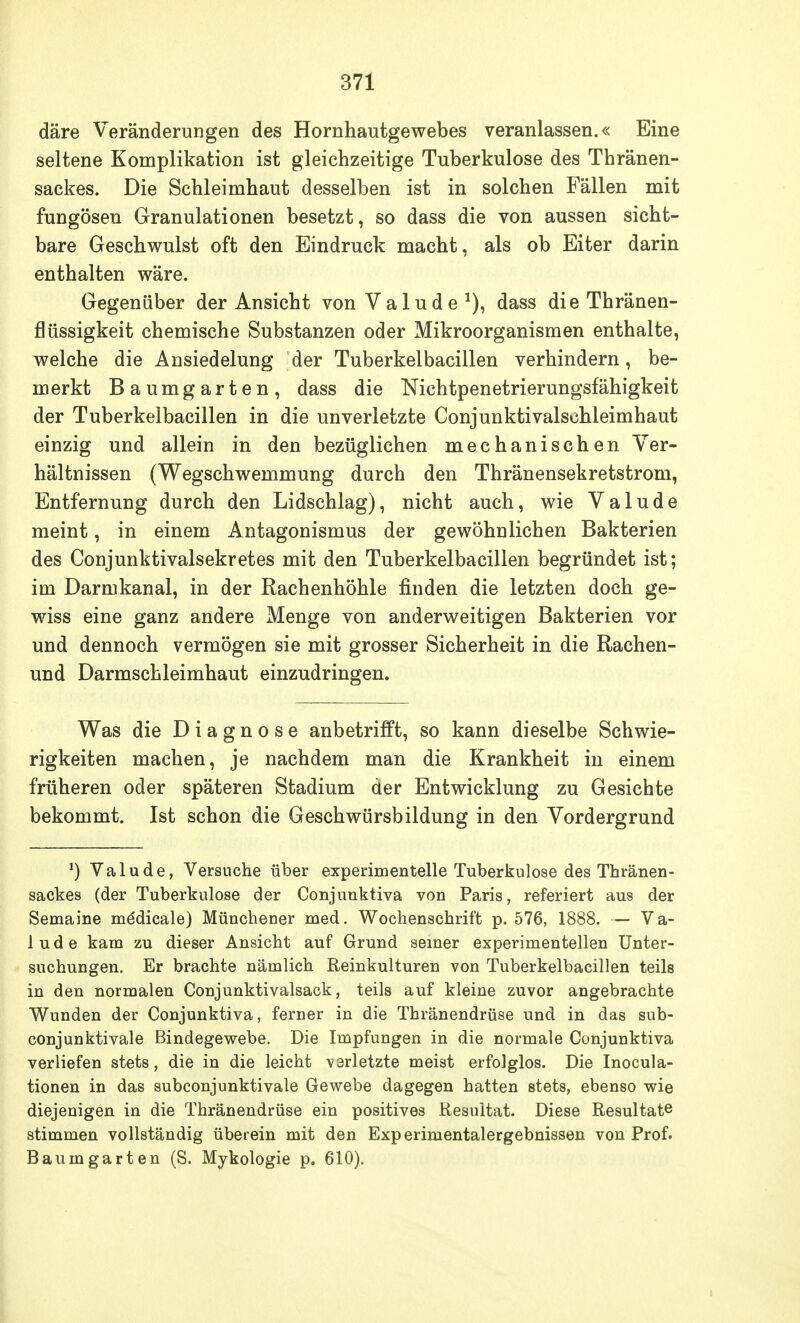 däre Veränderungen des Hornhautgewebes veranlassen.« Eine seltene Komplikation ist gleichzeitige Tuberkulose des Thränen- sackes. Die Schleimhaut desselben ist in solchen Fällen mit fungösen Granulationen besetzt, so dass die von aussen sicht- bare Geschwulst oft den Eindruck macht, als ob Eiter darin enthalten wäre. Gegenüber der Ansicht von Valude1), dass die Thränen- flüssigkeit chemische Substanzen oder Mikroorganismen enthalte, welche die Ansiedelung der Tuberkelbacillen verhindern, be- merkt Baumgarten, dass die Nichtpenetrierungsfähigkeit der Tuberkelbacillen in die unverletzte Conjunktivalschleimhaut einzig und allein in den bezüglichen mechanischen Ver- hältnissen (Wegschwemmung durch den Thränensekretstrom, Entfernung durch den Lidschlag), nicht auch, wie Valude meint, in einem Antagonismus der gewöhnlichen Bakterien des Conjunktivalsekretes mit den Tuberkelbacillen begründet ist; im Darmkanal, in der Rachenhöhle finden die letzten doch ge- wiss eine ganz andere Menge von anderweitigen Bakterien vor und dennoch vermögen sie mit grosser Sicherheit in die Rachen- und Darmschleimhaut einzudringen. Was die Diagnose anbetrifft, so kann dieselbe Schwie- rigkeiten machen, je nachdem man die Krankheit in einem früheren oder späteren Stadium der Entwicklung zu Gesichte bekommt. Ist schon die Geschwürsbildung in den Vordergrund *) Valude, Versuche über experimentelle Tuberkulose des Thränen- sackes (der Tuberkulose der Conjuuktiva von Paris, referiert aus der Semaine mödicale) Münchener med. Wochenschrift p. 576, 1888. — Va- lude kam zu dieser Ansicht auf Grund seiner experimentellen Unter- suchungen. Er brachte nämlich Reinkulturen von Tuberkelbacillen teils in den normalen Conjunktivalsack, teils auf kleine zuvor angebrachte Wunden der Conjunktiva, ferner in die Thränendrüse und in das sub- conjunktivale Bindegewebe. Die Impfungen in die normale Conjunktiva verliefen stets, die in die leicht verletzte meist erfolglos. Die Inocula- tionen in das subconjunktivale Gewebe dagegen hatten stets, ebenso wie diejenigen in die Thränendrüse ein positives Resultat. Diese Resultate stimmen vollständig überein mit den Experimentalergebnissen von Prof. Baum garten (S. Mykologie p. 610).