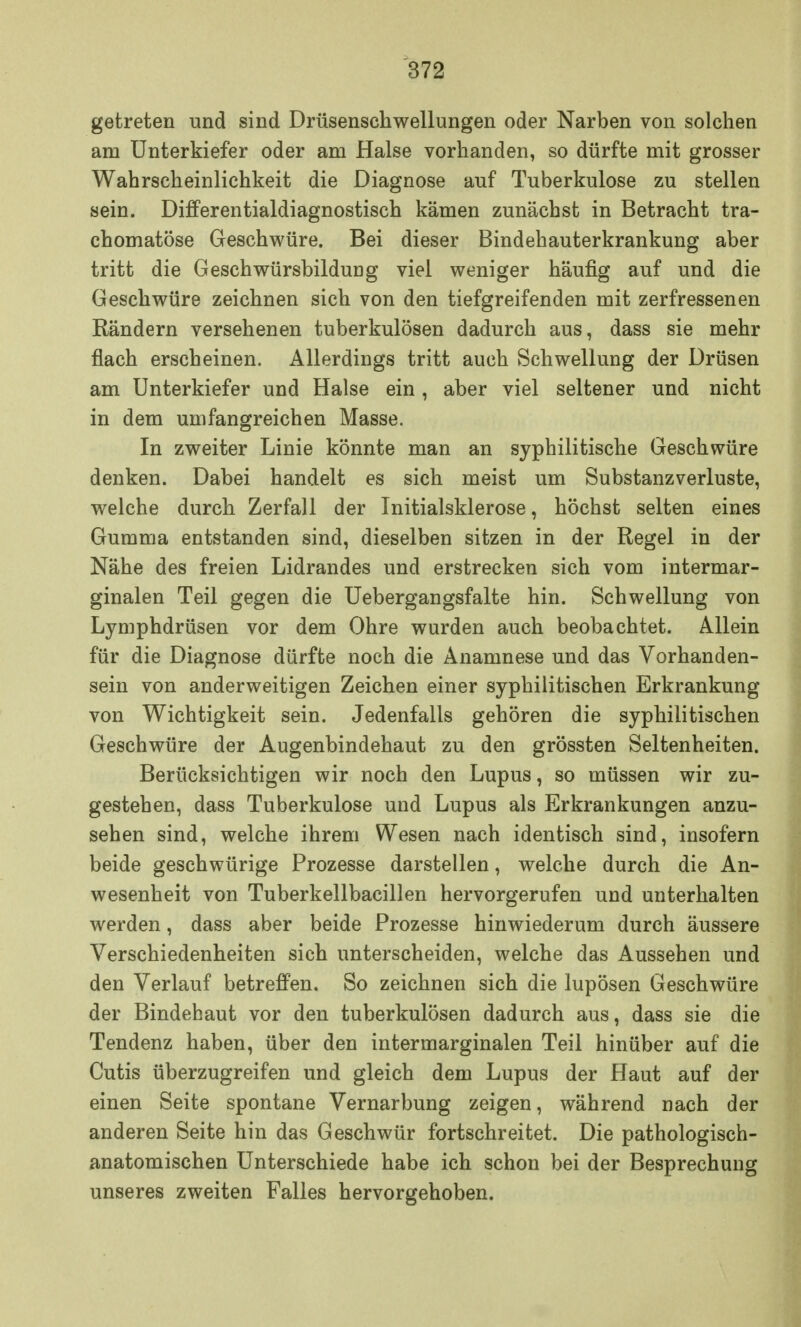 getreten und sind Drüsenschwellungen oder Narben von solchen am Unterkiefer oder am Halse vorhanden, so dürfte mit grosser Wahrscheinlichkeit die Diagnose auf Tuberkulose zu stellen sein. Differentialdiagnostisch kämen zunächst in Betracht tra- chomatöse Geschwüre. Bei dieser Bindehauterkrankung aber tritt die Geschwürsbildung viel weniger häufig auf und die Geschwüre zeichnen sich von den tiefgreifenden mit zerfressenen Rändern versehenen tuberkulösen dadurch aus, dass sie mehr flach erscheinen. Allerdings tritt auch Schwellung der Drüsen am Unterkiefer und Halse ein , aber viel seltener und nicht in dem umfangreichen Masse. In zweiter Linie könnte man an syphilitische Geschwüre denken. Dabei handelt es sich meist um Substanzverluste, welche durch Zerfall der Initialsklerose, höchst selten eines Gumma entstanden sind, dieselben sitzen in der Regel in der Nähe des freien Lidrandes und erstrecken sich vom intermar- ginalen Teil gegen die Uebergangsfalte hin. Schwellung von Lymphdrüsen vor dem Ohre wurden auch beobachtet. Allein für die Diagnose dürfte noch die Anamnese und das Vorhanden- sein von anderweitigen Zeichen einer syphilitischen Erkrankung von Wichtigkeit sein. Jedenfalls gehören die syphilitischen Geschwüre der Augenbindehaut zu den grössten Seltenheiten. Berücksichtigen wir noch den Lupus, so müssen wir zu- gestehen, dass Tuberkulose und Lupus als Erkrankungen anzu- sehen sind, welche ihrem Wesen nach identisch sind, insofern beide geschwürige Prozesse darstellen, welche durch die An- wesenheit von Tuberkellbacillen hervorgerufen und unterhalten werden, dass aber beide Prozesse hinwiederum durch äussere Verschiedenheiten sich unterscheiden, welche das Aussehen und den Verlauf betreffen. So zeichnen sich die lupösen Geschwüre der Bindehaut vor den tuberkulösen dadurch aus, dass sie die Tendenz haben, über den intermarginalen Teil hinüber auf die Cutis überzugreifen und gleich dem Lupus der Haut auf der einen Seite spontane Vernarbung zeigen, während nach der anderen Seite hin das Geschwür fortschreitet. Die pathologisch- anatomischen Unterschiede habe ich schon bei der Besprechung unseres zweiten Falles hervorgehoben.