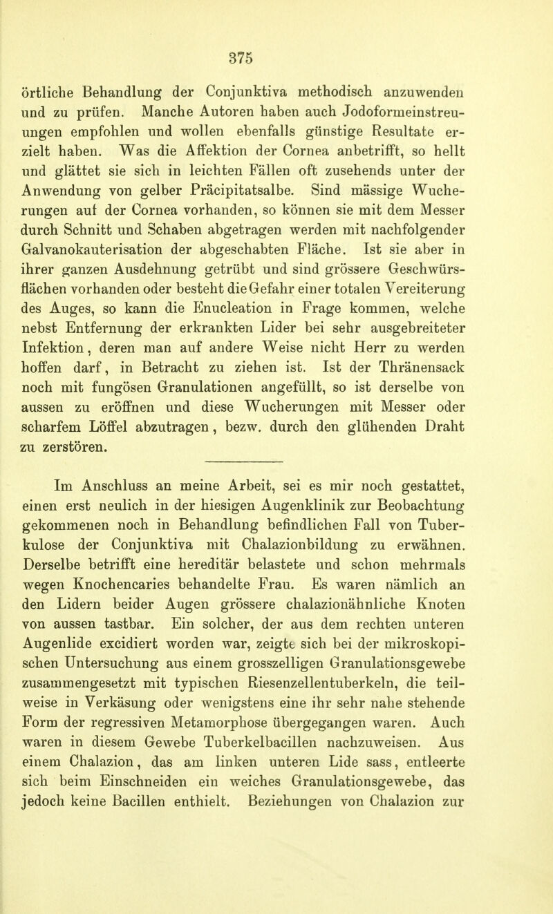 örtliche Behandlung der Conjunktiva methodisch anzuwenden und zu prüfen. Manche Autoren haben auch Jodoformeinstreu- ungen empfohlen und wollen ebenfalls günstige Resultate er- zielt haben. Was die Affektion der Cornea anbetrifft, so hellt und glättet sie sich in leichten Fällen oft zusehends unter der Anwendung von gelber Präcipitatsalbe. Sind mässige Wuche- rungen auf der Cornea vorhanden, so können sie mit dem Messer durch Schnitt und Schaben abgetragen werden mit nachfolgender Galvanokauterisation der abgeschabten Fläche. Ist sie aber in ihrer ganzen Ausdehnung getrübt und sind grössere Geschwürs- flächen vorhanden oder besteht die Gefahr einer totalen Vereiterung des Auges, so kann die Elnucleation in Frage kommen, welche nebst Entfernung der erkrankten Lider bei sehr ausgebreiteter Infektion, deren man auf andere Weise nicht Herr zu werden hoffen darf, in Betracht zu ziehen ist. Ist der Thränensack noch mit fungösen Granulationen angefüllt, so ist derselbe von aussen zu eröffnen und diese Wucherungen mit Messer oder scharfem Löffel abzutragen, bezw. durch den glühenden Draht zu zerstören. Im Anschluss an meine Arbeit, sei es mir noch gestattet, einen erst neulich in der hiesigen Augenklinik zur Beobachtung gekommenen noch in Behandlung befindlichen Fall von Tuber- kulose der Conjunktiva mit Chalazionbildung zu erwähnen. Derselbe betrifft eine hereditär belastete und schon mehrmals wegen Knochencaries behandelte Frau. Es waren nämlich an den Lidern beider Augen grössere chalazionähnliche Knoten von aussen tastbar. Ein solcher, der aus dem rechten unteren Augenlide excidiert worden war, zeigte sich bei der mikroskopi- schen Untersuchung aus einem grosszelligen Granulationsgewebe zusammengesetzt mit typischen Riesenzellentuberkeln, die teil- weise in Verkäsung oder wenigstens eine ihr sehr nahe stehende Form der regressiven Metamorphose übergegangen waren. Auch waren in diesem Gewebe Tuberkelbacillen nachzuweisen. Aus einem Chalazion, das am linken unteren Lide sass, entleerte sich beim Einschneiden ein weiches Granulationsgewebe, das jedoch keine Bacillen enthielt. Beziehungen von Chalazion zur