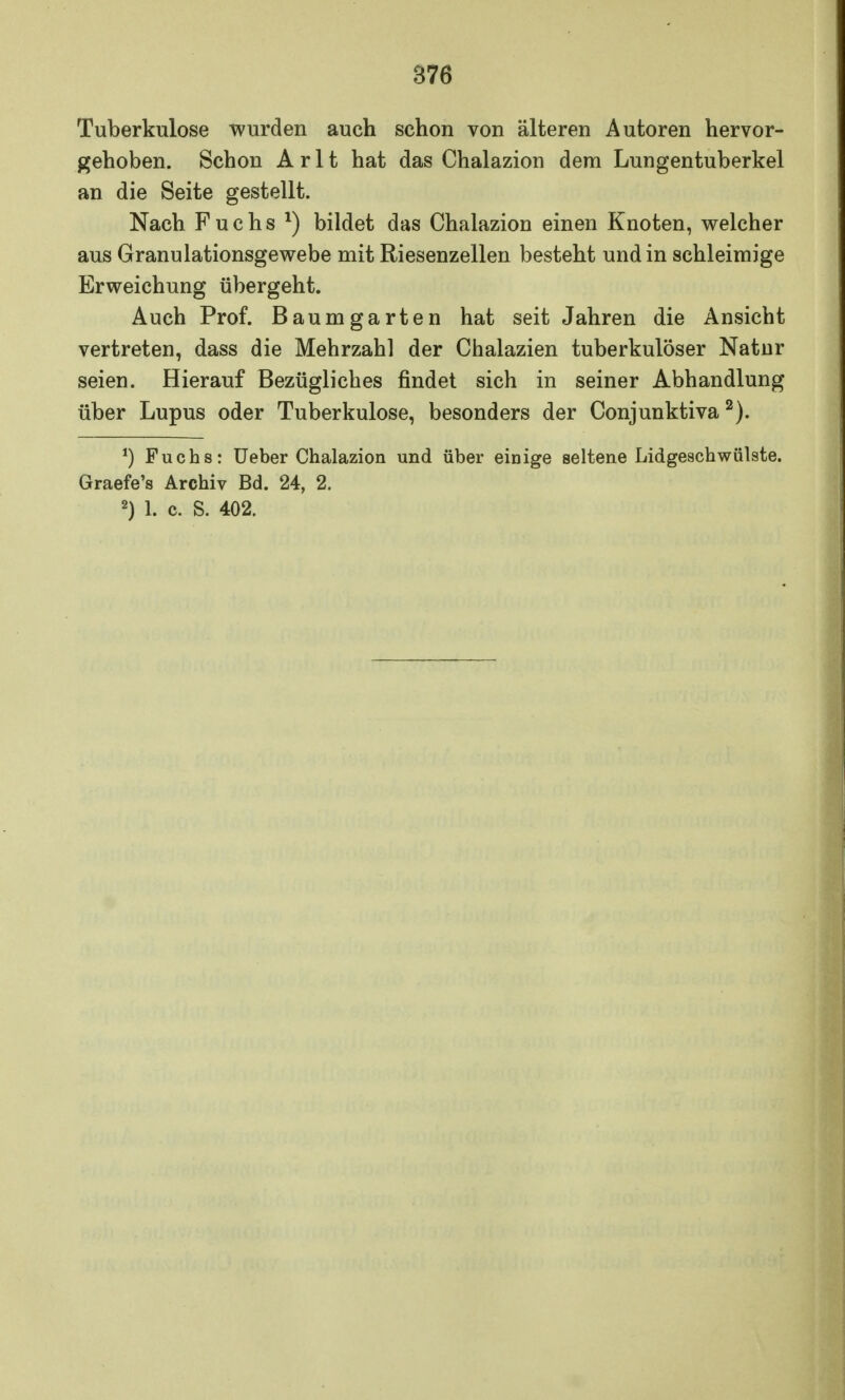 Tuberkulose wurden auch schon von älteren Autoren hervor- gehoben. Schon A r 11 hat das Chalazion dem Lungentuberkel an die Seite gestellt. Nach Fuchs *) bildet das Chalazion einen Knoten, welcher aus Granulationsgewebe mit Riesenzellen besteht und in schleimige Erweichung übergeht. Auch Prof. Baumgarten hat seit Jahren die Ansicht vertreten, dass die Mehrzahl der Chalazien tuberkulöser Natur seien. Hierauf Bezügliches findet sich in seiner Abhandlung über Lupus oder Tuberkulose, besonders der Conjunktiva2). *) Fuchs: Ueber Chalazion und über einige seltene Lidgeschwülste. Graefe's Archiv Bd. 24, 2. 2) 1. c. S. 402.