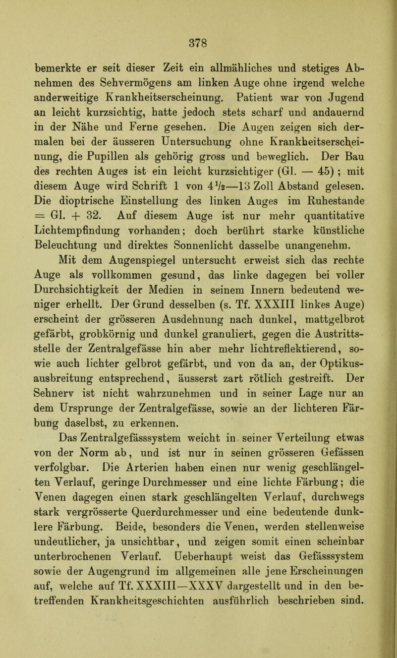 bemerkte er seit dieser Zeit ein allmähliches und stetiges Ab- nehmen des Sehvermögens am linken Auge ohne irgend welche anderweitige Krankheitserscheinung. Patient war von Jugend an leicht kurzsichtig, hatte jedoch stets scharf und andauernd in der Nähe und Ferne gesehen. Die Augen zeigen sich der- malen bei der äusseren Untersuchung ohne Krankheitserschei- nung, die Pupillen als gehörig gross und beweglich. Der Bau des rechten Auges ist ein leicht kurzsichtiger (Gl. — 45) ; mit diesem Auge wird Schrift 1 von 4V2—13 Zoll Abstand gelesen. Die dioptrische Einstellung des linken Auges im Ruhestande = Gl. -f- 32. Auf diesem Auge ist nur mehr quantitative Lichtempfindung vorhanden; doch berührt starke künstliche Beleuchtung und direktes Sonnenlicht dasselbe unangenehm. Mit dem Augenspiegel untersucht erweist sich das rechte Auge als vollkommen gesund, das linke dagegen bei voller Durchsichtigkeit der Medien in seinem Innern bedeutend we- niger erhellt. Der Grund desselben (s. Tf. XXXIII linkes Auge) erscheint der grösseren Ausdehnung nach dunkel, mattgelbrot gefärbt, grobkörnig und dunkel granuliert, gegen die Austritts- stelle der Zentralgefässe hin aber mehr Ii cht reflektierend, so- wie auch lichter gelbrot gefärbt, und von da an, der Optikus- ausbreitung entsprechend, äusserst zart rötlich gestreift. Der Sehnerv ist nicht wahrzunehmen und in seiner Lage nur an dem Ursprünge der Zentralgefässe, sowie an der lichteren Fär- bung daselbst, zu erkennen. Das Zentralgefässsystem weicht in seiner Verteilung etwas von der Norm ab, und ist nur in seinen grösseren Gefässen verfolgbar. Die Arterien haben einen nur wenig geschlängel- ten Verlauf, geringe Durchmesser und eine lichte Färbung; die Venen dagegen einen stark geschlängelten Verlauf, durchwegs stark vergrösserte Querdurchmesser und eine bedeutende dunk- lere Färbung. Beide, besonders die Venen, werden stellenweise undeutlicher, ja unsichtbar, und zeigen somit einen scheinbar unterbrochenen Verlauf. Ueberhaupt weist das Gefässsystem sowie der Augengrund im allgemeinen alle jene Erscheinungen auf, welche auf Tf. XXXIII—XXXV dargestellt und in den be- treffenden Krankheitsgeschichten ausführlich beschrieben sind.