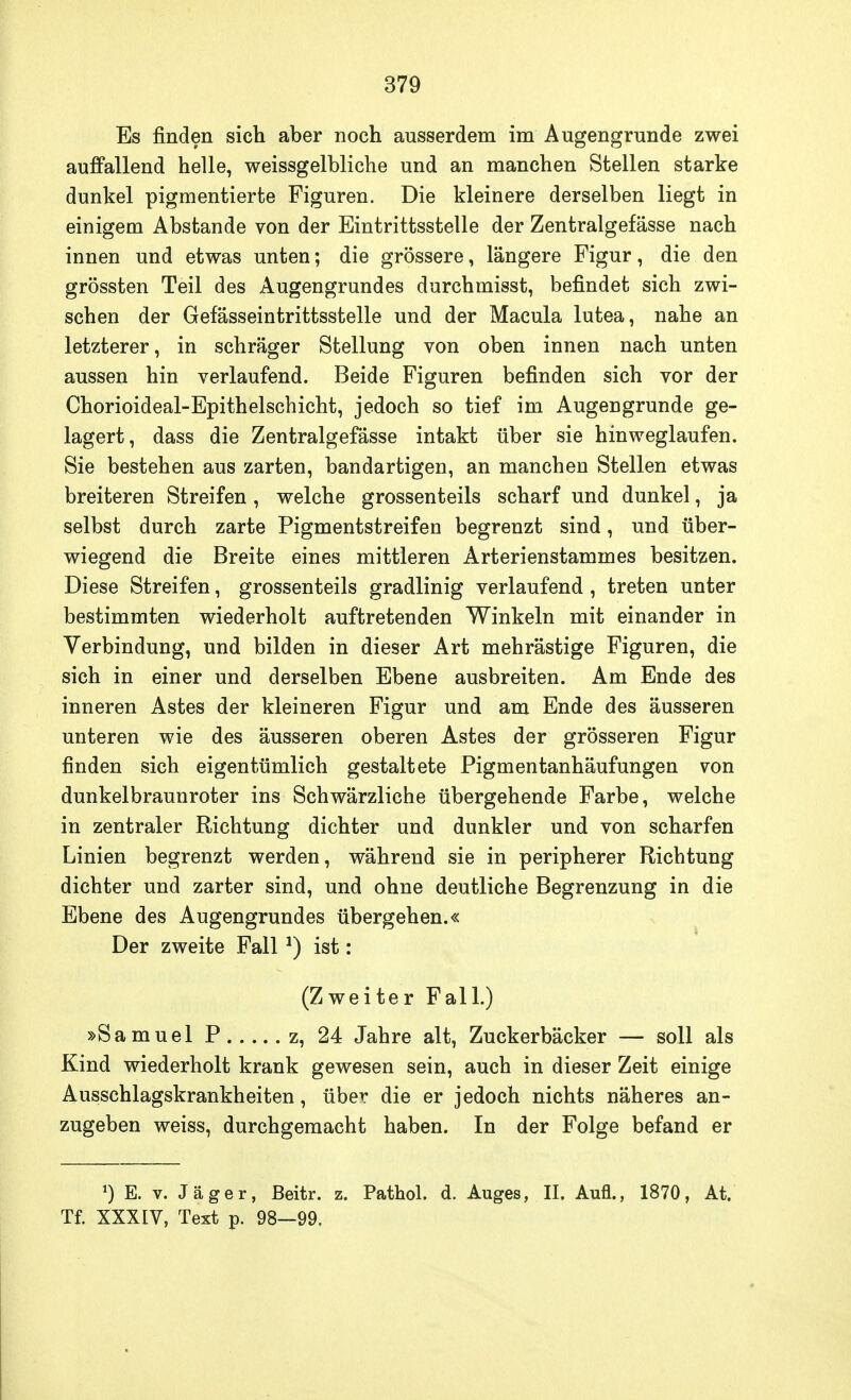 Es finden sich aber noch ausserdem im Augengrunde zwei auffallend helle, weissgelbliche und an manchen Stellen starke dunkel pigmentierte Figuren. Die kleinere derselben liegt in einigem Abstände von der Eintrittsstelle der Zentralgefässe nach innen und etwas unten; die grössere, längere Figur, die den grössten Teil des Augengrundes durchmisst, befindet sich zwi- schen der Gefässeintrittsstelle und der Macula lutea, nahe an letzterer, in schräger Stellung von oben innen nach unten aussen hin verlaufend. Beide Figuren befinden sich vor der Chorioideal-Epithelschicht, jedoch so tief im Augengrunde ge- lagert, dass die Zentralgefässe intakt über sie hinweglaufen. Sie bestehen aus zarten, bandartigen, an manchen Stellen etwas breiteren Streifen, welche grossenteils scharf und dunkel, ja selbst durch zarte Pigmentstreifen begrenzt sind, und über- wiegend die Breite eines mittleren Arterienstammes besitzen. Diese Streifen, grossenteils gradlinig verlaufend , treten unter bestimmten wiederholt auftretenden Winkeln mit einander in Verbindung, und bilden in dieser Art mehrästige Figuren, die sich in einer und derselben Ebene ausbreiten. Am Ende des inneren Astes der kleineren Figur und am Ende des äusseren unteren wie des äusseren oberen Astes der grösseren Figur finden sich eigentümlich gestaltete Pigmentanhäufungen von dunkelbraunroter ins Schwärzliche übergehende Farbe, welche in zentraler Richtung dichter und dunkler und von scharfen Linien begrenzt werden, während sie in peripherer Richtung dichter und zarter sind, und ohne deutliche Begrenzung in die Ebene des Augengrundes übergehen.« Der zweite Fall*) ist: (Zweiter Fall.) »Samuel P z, 24 Jahre alt, Zuckerbäcker — soll als Kind wiederholt krank gewesen sein, auch in dieser Zeit einige Ausschlagskrankheiten, über die er jedoch nichts näheres an- zugeben weiss, durchgemacht haben. In der Folge befand er *) E. v. Jäger, ßeitr. z. Pathol. d. Auges, II. Aufl., 1870, At. Tf. XXXIV, Text p. 98—99.