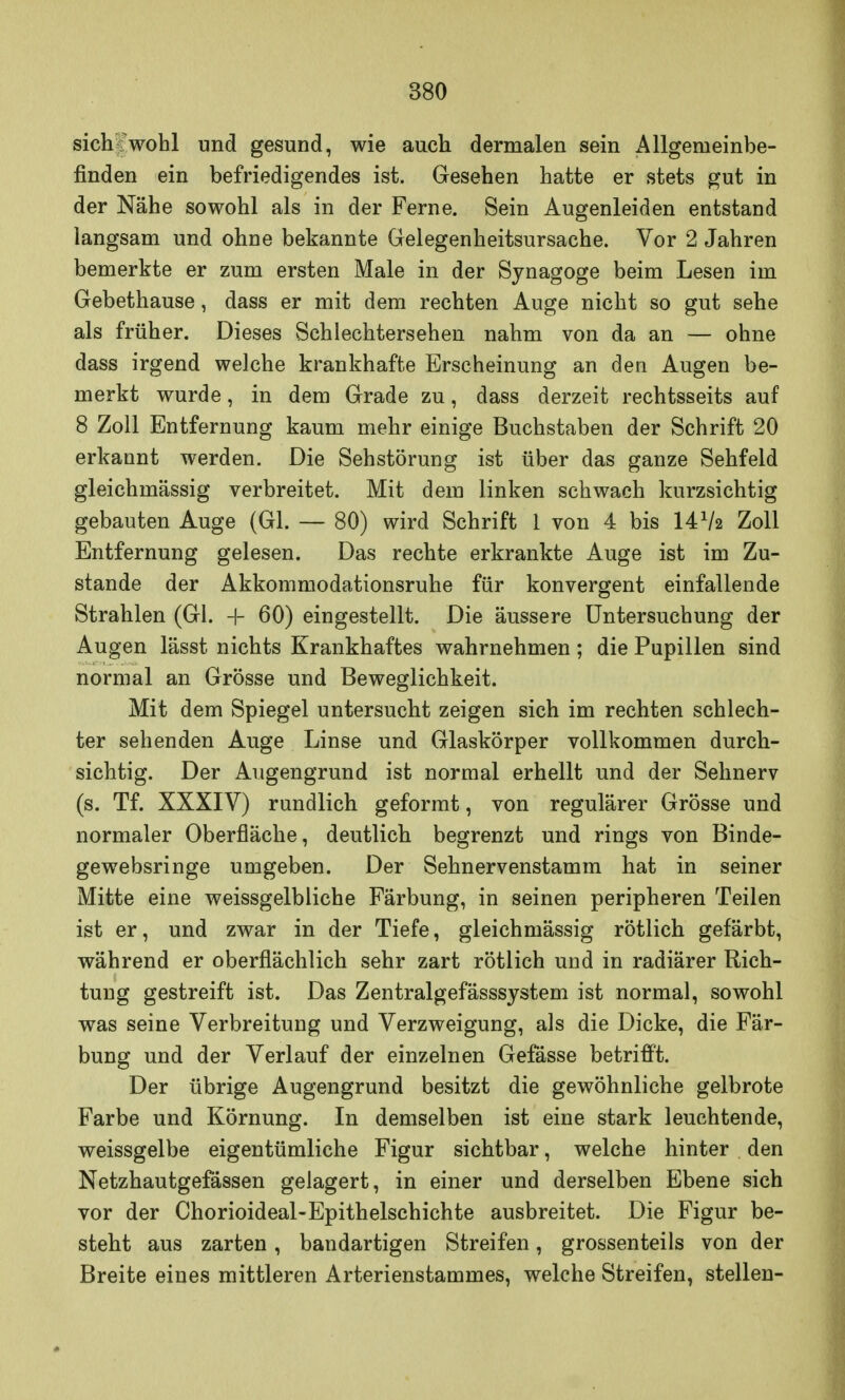 sich wohl und gesund, wie auch dermalen sein Allgemeinbe- finden ein befriedigendes ist. Gesehen hatte er stets gut in der Nähe sowohl als in der Ferne. Sein Augenleiden entstand langsam und ohne bekannte Gelegenheitsursache. Vor 2 Jahren bemerkte er zum ersten Male in der Synagoge beim Lesen im Gebethause, dass er mit dem rechten Auge nicht so gut sehe als früher. Dieses Schlechtersehen nahm von da an — ohne dass irgend welche krankhafte Erscheinung an den Augen be- merkt wurde, in dem Grade zu, dass derzeit rechtsseits auf 8 Zoll Entfernung kaum mehr einige Buchstaben der Schrift 20 erkannt werden. Die Sehstörung ist über das ganze Sehfeld gleichmässig verbreitet. Mit dem linken schwach kurzsichtig gebauten Auge (Gl. — 80) wird Schrift 1 von 4 bis 141h Zoll Entfernung gelesen. Das rechte erkrankte Auge ist im Zu- stande der Akkommodationsruhe für konvergent einfallende Strahlen (Gl. 4- 60) eingestellt. Die äussere Untersuchung der Augen lässt nichts Krankhaftes wahrnehmen; die Pupillen sind normal an Grösse und Beweglichkeit. Mit dem Spiegel untersucht zeigen sich im rechten schlech- ter sehenden Auge Linse und Glaskörper vollkommen durch- sichtig. Der Augengrund ist normal erhellt und der Sehnerv (s. Tf. XXXIV) rundlich geformt, von regulärer Grösse und normaler Oberfläche, deutlich begrenzt und rings von Binde- gewebsringe umgeben. Der Sehnervenstamm hat in seiner Mitte eine weissgelbliche Färbung, in seinen peripheren Teilen ist er, und zwar in der Tiefe, gleichmässig rötlich gefärbt, während er oberflächlich sehr zart rötlich und in radiärer Rich- tung gestreift ist. Das Zentralgefässsystem ist normal, sowohl was seine Verbreitung und Verzweigung, als die Dicke, die Fär- bung und der Verlauf der einzelnen Gefässe betrifft. Der übrige Augengrund besitzt die gewöhnliche gelbrote Farbe und Körnung. In demselben ist eine stark leuchtende, weissgelbe eigentümliche Figur sichtbar, welche hinter den Netzhautgefässen gelagert, in einer und derselben Ebene sich vor der Chorioideal-Epithelschichte ausbreitet. Die Figur be- steht aus zarten, bandartigen Streifen, grossenteils von der Breite eines mittleren Arterienstammes, welche Streifen, stellen-