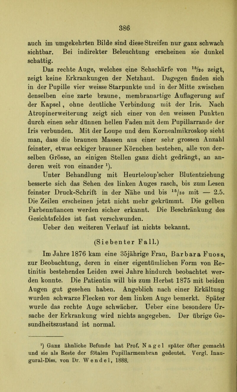 auch im umgekehrten Bilde sind diese Streifen nur ganz schwach sichtbar. Bei indirekter Beleuchtung erscheinen sie dunkel schattig. Das rechte Auge, welches eine Sehschärfe von 16/2o zeigt, zeigt keine Erkrankungen der Netzhaut. Dagegen finden sich in der Pupille vier weisse Starpunkte und in der Mitte zwischen denselben eine zarte braune, membranartige Auflagerung auf der Kapsel, ohne deutliche Verbindung mit der Iris. Nach Atropinerweiterung zeigt sich einer von den weissen Punkten durch einen sehr dünnen hellen Faden mit dem Pupillarrande der Iris verbunden. Mit der Loupe und dem Kornealmikroskop sieht man, dass die braunen Massen aus einer sehr grossen Anzahl feinster, etwas eckiger brauner Körnchen bestehen, alle von der- selben Grösse, an einigen Stellen ganz dicht gedrängt, an an- deren weit von einander *). Unter Behandlung mit Heurteloup'scher Blutentziehung besserte sich das Sehen des linken Auges rasch, bis zum Lesen feinster Druck-Schrift in der Nähe und bis 16/3o mit — 2.5. Die Zeilen erscheinen jetzt nicht mehr gekrümmt. Die gelben Farbennüancen werden sicher erkannt. Die Beschränkung des Gesichtsfeldes ist fast verschwunden. Ueber den weiteren Verlauf ist nichts bekannt. (Siebenter Fall.) Im Jahre 1876 kam eine 35jährige Frau, Barbara Fuoss, zur Beobachtung, deren in einer eigentümlichen Form von Re- tinitis bestehendes Leiden zwei Jahre hindurch beobachtet wer- den konnte. Die Patientin will bis zum Herbst 1875 mit beiden Augen gut gesehen haben. Angeblich nach einer Erkältung wurden schwarze Flecken vor dem linken Auge bemerkt. Später wurde das rechte Auge schwächer. Ueber eine besondere Ur- sache der PJrkrankung wird nichts angegeben. Der übrige Ge- sundheitszustand ist normal. *) Ganz ähnliche Befunde hat Prof. Nagel später öfter gemacht und sie als Reste der fötalen Pupillarmembran gedeutet. Vergl. Inau- gural-Diss. von Dr. Wendel, 1888.