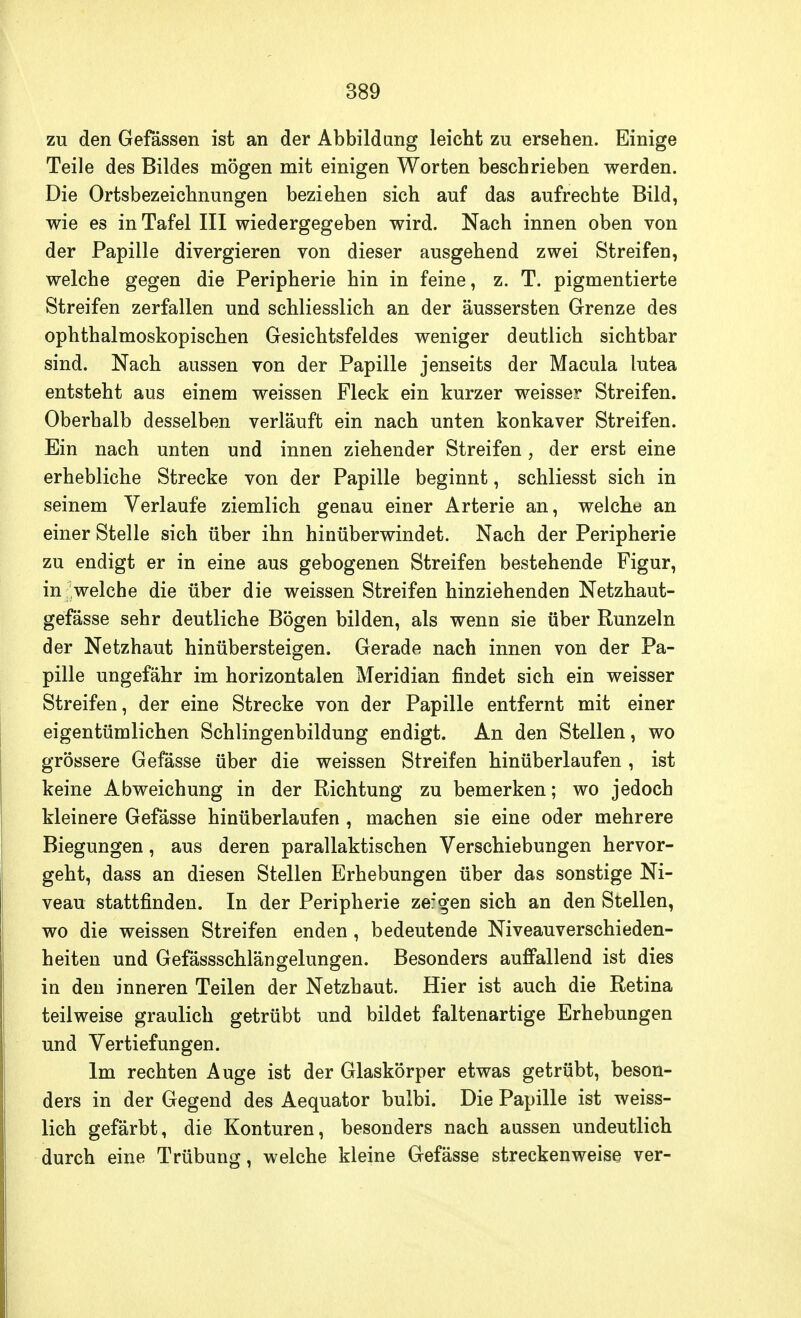 zu den Gefässen ist an der Abbildung leicht zu ersehen. Einige Teile des Bildes mögen mit einigen Worten beschrieben werden. Die Ortsbezeichnungen beziehen sich auf das aufrechte Bild, wie es in Tafel III wiedergegeben wird. Nach innen oben von der Papille divergieren von dieser ausgehend zwei Streifen, welche gegen die Peripherie hin in feine, z. T. pigmentierte Streifen zerfallen und schliesslich an der äussersten Grenze des ophthalmoskopischen Gesichtsfeldes weniger deutlich sichtbar sind. Nach aussen von der Papille jenseits der Macula lutea entsteht aus einem weissen Fleck ein kurzer weisser Streifen. Oberhalb desselben verläuft ein nach unten konkaver Streifen. Ein nach unten und innen ziehender Streifen, der erst eine erhebliche Strecke von der Papille beginnt, schliesst sich in seinem Verlaufe ziemlich genau einer Arterie an, welche an einer Stelle sich über ihn hinüberwindet. Nach der Peripherie zu endigt er in eine aus gebogenen Streifen bestehende Figur, in; welche die über die weissen Streifen hinziehenden Netzhaut- gefässe sehr deutliche Bögen bilden, als wenn sie über Runzeln der Netzhaut hinübersteigen. Gerade nach innen von der Pa- pille ungefähr im horizontalen Meridian findet sich ein weisser Streifen, der eine Strecke von der Papille entfernt mit einer eigentümlichen Schlingenbildung endigt. An den Stellen, wo grössere Gefässe über die weissen Streifen hinüberlaufen , ist keine Abweichung in der Richtung zu bemerken; wo jedoch kleinere Gefässe hinüberlaufen , machen sie eine oder mehrere Biegungen, aus deren parallaktischen Verschiebungen hervor- geht, dass an diesen Stellen Erhebungen über das sonstige Ni- veau stattfinden. In der Peripherie zer'gen sich an den Stellen, wo die weissen Streifen enden, bedeutende Niveauverschieden- heiten und Gefässschlängelungen. Besonders auffallend ist dies in den inneren Teilen der Netzhaut. Hier ist auch die Retina teilweise graulich getrübt und bildet faltenartige Erhebungen und Vertiefungen. Im rechten Auge ist der Glaskörper etwas getrübt, beson- ders in der Gegend des Aequator bulbi. Die Papille ist weiss- lich gefärbt, die Konturen, besonders nach aussen undeutlich durch eine Trübung, welche kleine Gefässe streckenweise ver-