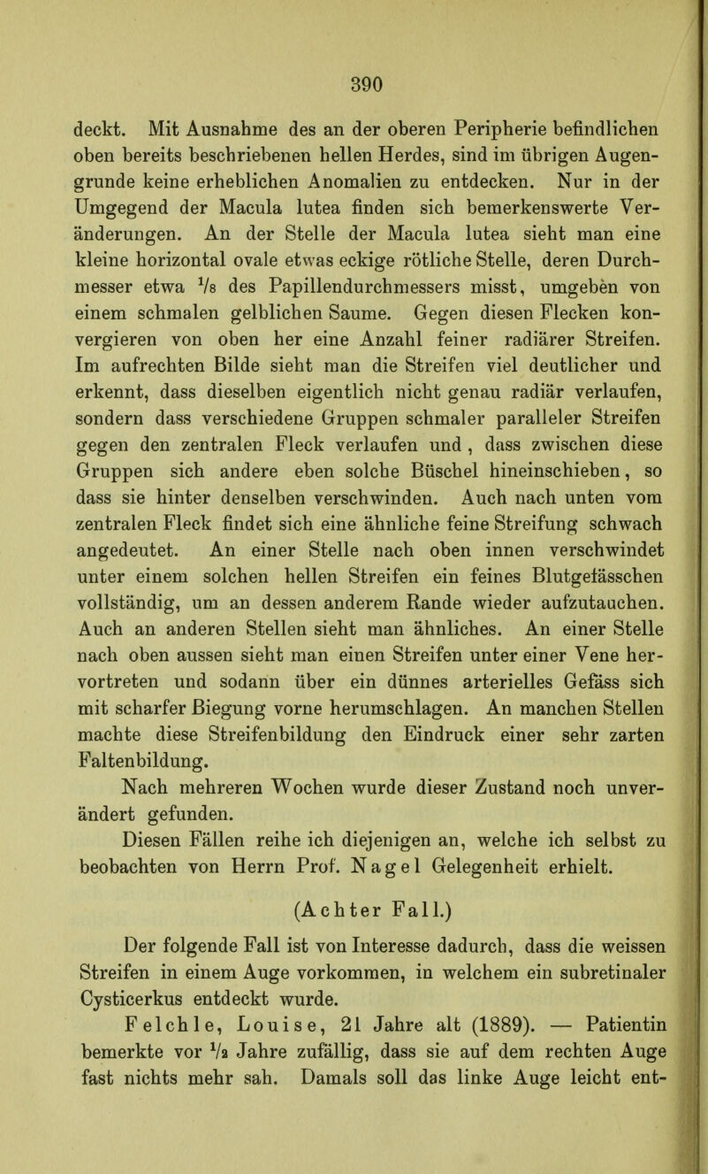 deckt. Mit Ausnahme des an der oberen Peripherie befindliehen oben bereits beschriebenen hellen Herdes, sind im übrigen Augen- grunde keine erheblichen Anomalien zu entdecken. Nur in der Umgegend der Macula lutea finden sich bemerkenswerte Ver- änderungen. An der Stelle der Macula lutea sieht man eine kleine horizontal ovale etwas eckige rötliche Stelle, deren Durch- messer etwa Vs des Papillendurchmessers misst, umgeben von einem schmalen gelblichen Saume. Gegen diesen Flecken kon- vergieren von oben her eine Anzahl feiner radiärer Streifen. Im aufrechten Bilde sieht man die Streifen viel deutlicher und erkennt, dass dieselben eigentlich nicht genau radiär verlaufen, sondern dass verschiedene Gruppen schmaler paralleler Streifen gegen den zentralen Fleck verlaufen und , dass zwischen diese Gruppen sich andere eben solche Büschel hineinschieben, so dass sie hinter denselben verschwinden. Auch nach unten vom zentralen Fleck findet sich eine ähnliche feine Streifung schwach angedeutet. An einer Stelle nach oben innen verschwindet unter einem solchen hellen Streifen ein feines Blutgelässchen vollständig, um an dessen anderem Rande wieder aufzutauchen. Auch an anderen Stellen sieht man ähnliches. An einer Stelle nach oben aussen sieht man einen Streifen unter einer Vene her- vortreten und sodann über ein dünnes arterielles Gefäss sich mit scharfer Biegung vorne herumschlagen. An manchen Stellen machte diese Streifenbildung den Eindruck einer sehr zarten Faltenbildung. Nach mehreren Wochen wurde dieser Zustand noch unver- ändert gefunden. Diesen Fällen reihe ich diejenigen an, welche ich selbst zu beobachten von Herrn Prof. Nagel Gelegenheit erhielt. (Achter Fall.) Der folgende Fall ist von Interesse dadurch, dass die weissen Streifen in einem Auge vorkommen, in welchem ein subretinaler Cysticerkus entdeckt wurde. Felchle, Louise, 21 Jahre alt (1889). — Patientin bemerkte vor lk Jahre zufällig, dass sie auf dem rechten Auge fast nichts mehr sah. Damals soll das linke Auge leicht ent-