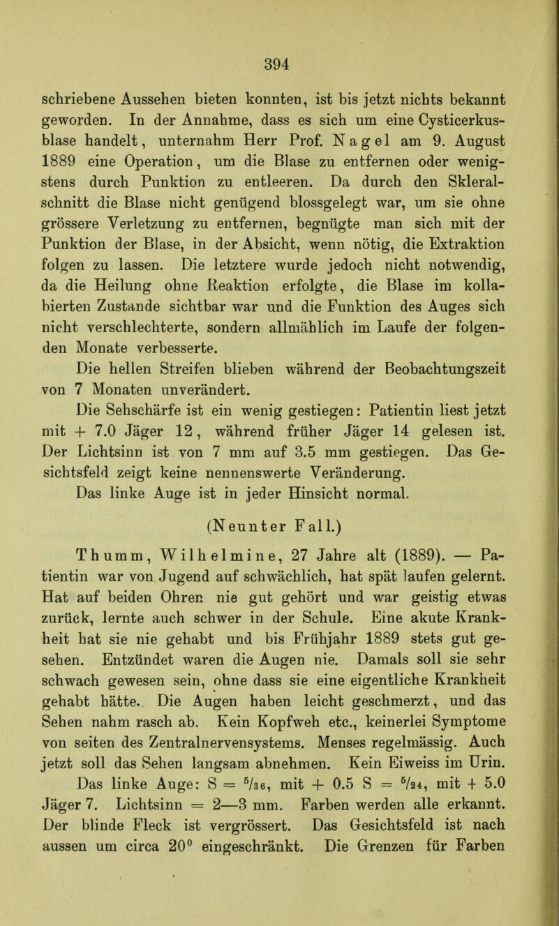 schriebene Aussehen bieten konnten, ist bis jetzt nichts bekannt geworden. In der Annahme, dass es sich um eine Cysticerkus- blase handelt, unternahm Herr Prof. Nagel am 9. August 1889 eine Operation, um die Blase zu entfernen oder wenig- stens durch Punktion zu entleeren. Da durch den Skleral- schnitt die Blase nicht genügend blossgelegt war, um sie ohne grössere Verletzung zu entfernen, begnügte man sich mit der Punktion der Blase, in der Absicht, wenn nötig, die Extraktion folgen zu lassen. Die letztere wurde jedoch nicht notwendig, da die Heilung ohne Reaktion erfolgte, die Blase im kolla- bierten Zustande sichtbar war und die Funktion des Auges sich nicht verschlechterte, sondern allmählich im Laufe der folgen- den Monate verbesserte. Die hellen Streifen blieben während der Beobachtungszeit von 7 Monaten unverändert. Die Sehschärfe ist ein wenig gestiegen: Patientin liest jetzt mit 4- 7.0 Jäger 12, während früher Jäger 14 gelesen ist. Der Lichtsinn ist von 7 mm auf 3.5 mm gestiegen. Das Ge- sichtsfeld zeigt keine nennenswerte Veränderung. Das linke Auge ist in jeder Hinsicht normal. (Neunter Fall.) Thumm, Wilhelmine, 27 Jahre alt (1889). — Pa- tientin war von Jugend auf schwächlich, hat spät laufen gelernt. Hat auf beiden Ohren nie gut gehört und war geistig etwas zurück, lernte auch schwer in der Schule. Eine akute Krank- heit hat sie nie gehabt und bis Frühjahr 1889 stets gut ge- sehen. Entzündet waren die Augen nie. Damals soll sie sehr schwach gewesen sein, ohne dass sie eine eigentliche Krankheit gehabt hätte. Die Augen haben leicht geschmerzt, und das Sehen nahm rasch ab. Kein Kopfweh etc., keinerlei Symptome von Seiten des Zentralnervensystems. Menses regelmässig. Auch jetzt soll das Sehen langsam abnehmen. Kein Eiweiss im Urin. Das linke Auge: S = 5/se, mit 4- 0.5 S = 6/24, mit + 5.0 Jäger 7. Lichtsinn = 2—3 mm. Farben werden alle erkannt. Der blinde Fleck ist vergrössert. Das Gesichtsfeld ist nach aussen um circa 20° eingeschränkt. Die Grenzen für Farben