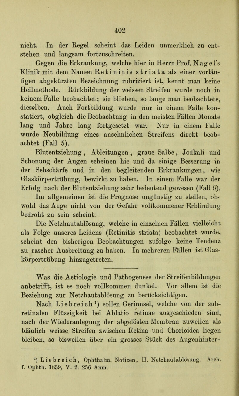 nicht. In der Regel scheint das Leiden unmerklich zu ent- stehen und langsam fortzuschreiten. Gegen die Erkrankung, welche hier in Herrn Prof. Nag e Ts Klinik mit dem Namen Retinitis striata als einer vorläu- figen abgekürzten Bezeichnung rubriziert ist, kennt man keine Heilmethode. Rückbildung der weissen Streifen wurde noch in keinem Falle beobachtet; sie blieben, so lange man beobachtete, dieselben. Auch Fortbildung wurde nur in einem Falle kon- statiert, obgleich die Beobachtung in den meisten Fällen Monate lang und Jahre lang fortgesetzt war. Nur in einem Falle wurde Neubildung eines ansehnlichen Streifens direkt beob- achtet (Fall 5). Blutentziehung, Ableitungen , graue Salbe, Jodkali und Schonung der Augen scheinen hie und da einige Besserung in der Sehschärfe und in den begleitenden Erkrankungen, wie Glaskörpertrübung, bewirkt zu haben. In einem Falle war der Erfolg nach der Blutentziehung sehr bedeutend gewesen (Fall 6). Im allgemeinen ist die Prognose ungünstig zu stellen, ob- wohl das Auge nicht von der Gefahr vollkommener Erblindung bedroht zu sein scheint. Die Netzhautablösung, welche in einzelnen Fällen vielleicht als Folge unseres Leidens (Retinitis striata) beobachtet wurde, scheint den bisherigen Beobachtungen zufolge keine Tendenz zu rascher Ausbreitung zu haben. In mehreren Fällen ist Glas- körpertrübung hinzugetreten. Was die Aetiologie und Pathogenese der Streifenbildungen anbetrifft, ist es noch vollkommen dunkel. Vor allem ist die Beziehung zur Netzhautablösung zu berücksichtigen. Nach Liebreich1) sollen Gerinnsel, welche von der sub- retinalen Flüssigkeit bei Ablatio retinae ausgeschieden sind, nach der Wiederanlegung der abgelösten Membran zuweilen als bläulich weisse Streifen zwischen Retina und Chorioidea liegen bleiben, so bisweilen über ein grosses Stück des Augenhiuter- *) Liebreich, Ophthalm, Notizen, II. Netzhautablösung. Arch. f. Ophth. 1859, V. 2. 256 Amn.