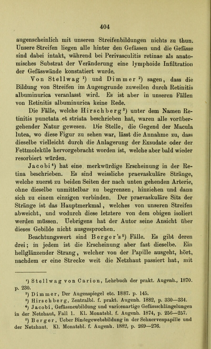 augenscheinlich mit unseren Streifenbildungen nichts zu thun. Unsere Streifen liegen alle hinter den Gefässen und die Gefässe sind dabei intakt, während bei Perivasculitis retinae als anato- misches Substrat der Veränderung eine lymphoide Infiltration der Gefässwände konstatiert wurde. Von Stellwag1) und Di mm er 2) sagen, dass die Bildung von Streifen im Augengrunde zuweilen durch Retinitis albuminurica veranlasst wird. Es ist aber in unseren Fällen von Retinitis albuminurica keine Rede. Die Fälle, welche Hirschberg3) unter dem Namen Re- tinitis punctata et striata beschrieben hat, waren alle vorüber- gehender Natur gewesen. Die Stelle, die Gegend der Macula lutea, wo diese Figur zu sehen war, lässt die Annahme zu, dass dieselbe vielleicht durch die Anlagerung der Exsudate oder der Fettmoleküle hervorgebracht worden ist, welche aber bald wieder resorbiert würden. Jacobi4) hat eine, merkwürdige Erscheinung in der Re- tina beschrieben. Es sind weissliche praevaskuläre Stränge, welche zuerst zu beiden Seiten der nach unten gehenden Arterie, ohne dieselbe unmittelbar zu begrenzen, hinziehen und dann sich zu einem einzigen verbinden. Der praevaskuläre Sitz der Stränge ist das Hauptmerkmal, welches von unseren Streifen abweicht, und wodurch diese letztere von dem obigen isoliert werden müssen. Uebrigens hat der Autor seine Ansicht über dieses Gebilde nicht ausgesprochen. Beachtungswert sind Berger's5) Fälle. Es gibt deren drei; in jedem ist die Erscheinung aber fast dieselbe. Ein hellglänzender Strang, welcher von der Papille ausgeht, hört, nachdem er eine Strecke weit die Netzhaut passiert hat, mit 1) Stellwag von Carion, Lehrbuch der prakt. Augenh., 1870. p. 230. 2) Dimmer, Der Augenspiegel etc. 1887. p. 145. 3) Hirschberg, Zentralbl. f. prakt. Augenh. 1882, p. 330—334. *) Jacobi, Gefässneubildung und varicenartige Gefässschlängelungeu in der Netzhaut, Fall 1. Kl. Monatsbl. f. Augenh. 1874, p. 256—257. e) B e r g e r , Ueber Bindegewebsbildung in der Sehnervenpapille und der Netzhaut. Kl. Monatsbl. f. Augenh. 1882, p. 269—276.