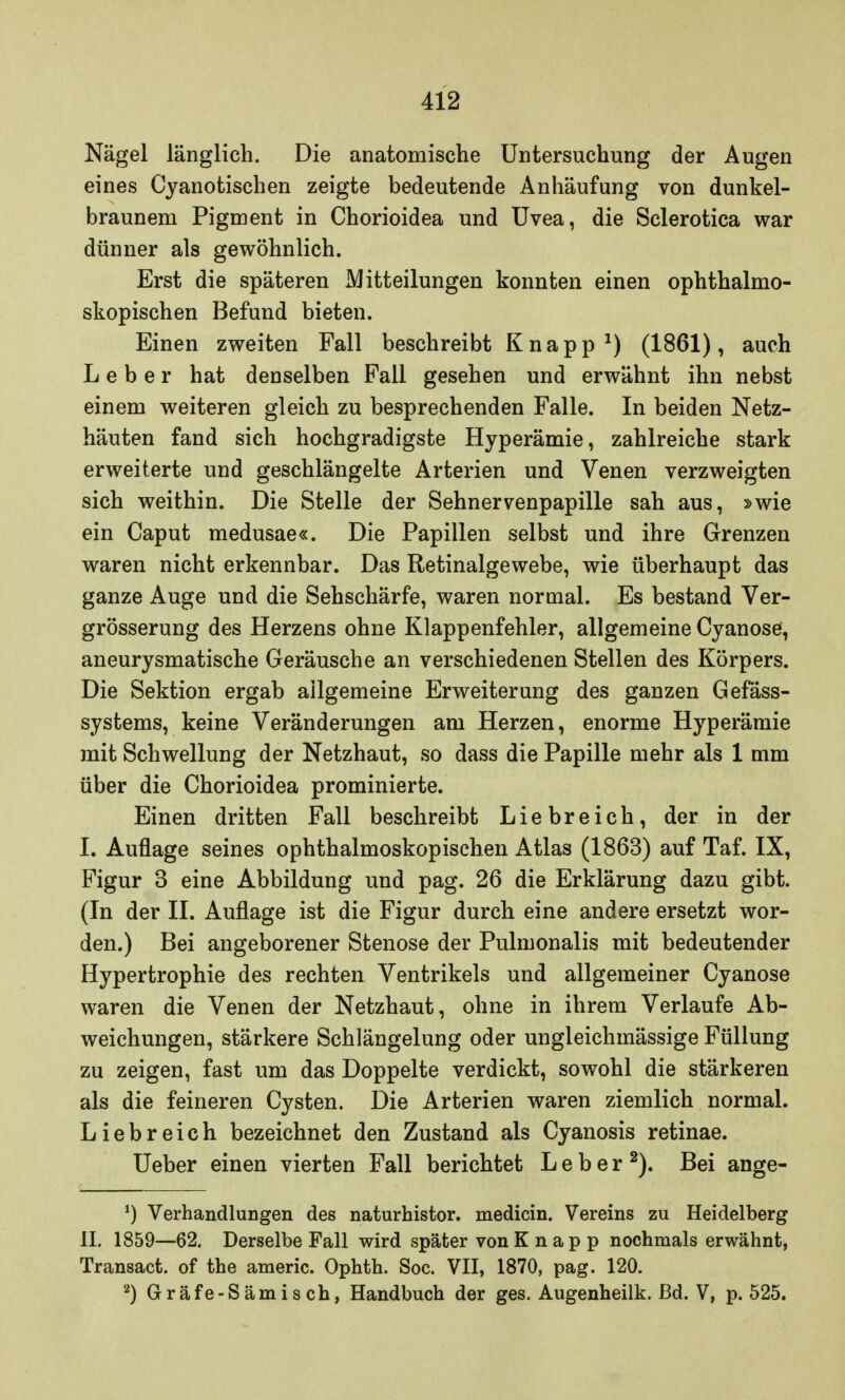 Nägel länglich. Die anatomische Untersuchung der Augen eines Cyanotischen zeigte bedeutende Anhäufung von dunkel- braunem Pigment in Chorioidea und Uvea, die Sclerotica war dünner als gewöhnlich. Erst die späteren Mitteilungen konnten einen ophthalmo- skopischen Befund bieten. Einen zweiten Fall beschreibt Knapp1) (1861), auch Leber hat denselben Fall gesehen und erwähnt ihn nebst einem weiteren gleich zu besprechenden Falle. In beiden Netz- häuten fand sich hochgradigste Hyperämie, zahlreiche stark erweiterte und geschlängelte Arterien und Venen verzweigten sich weithin. Die Stelle der Sehnervenpapille sah aus, »wie ein Caput medusae«. Die Papillen selbst und ihre Grenzen waren nicht erkennbar. Das Retinalgewebe, wie überhaupt das ganze Auge und die Sehschärfe, waren normal. Es bestand Ver- größerung des Herzens ohne Klappenfehler, allgemeine Cyanose, aneurysmatische Geräusche an verschiedenen Stellen des Körpers. Die Sektion ergab allgemeine Erweiterung des ganzen Gefäss- systems, keine Veränderungen am Herzen, enorme Hyperämie mit Schwellung der Netzhaut, so dass die Papille mehr als 1 mm über die Chorioidea prominierte. Einen dritten Fall beschreibt Liebreich, der in der I. Auflage seines ophthalmoskopischen Atlas (1863) auf Taf. IX, Figur 3 eine Abbildung und pag. 26 die Erklärung dazu gibt. (In der II. Auflage ist die Figur durch eine andere ersetzt wor- den.) Bei angeborener Stenose der Pulmonalis mit bedeutender Hypertrophie des rechten Ventrikels und allgemeiner Cyanose waren die Venen der Netzhaut, ohne in ihrem Verlaufe Ab- weichungen, stärkere Schlängelung oder ungleichmässige Füllung zu zeigen, fast um das Doppelte verdickt, sowohl die stärkeren als die feineren Cysten. Die Arterien waren ziemlich normal. Liebreich bezeichnet den Zustand als Cyanosis retinae. Ueber einen vierten Fall berichtet Leber2). Bei ange- *) Verhandlungen des naturhistor. medicin. Vereins zu Heidelberg II. 1859—62. Derselbe Fall wird später von Knapp nochmals erwähnt, Transact. of the americ. Ophth. Soc. VII, 1870, pag. 120. 2) Gräfe-Sämisch, Handbuch der ges. Augenheilk. ßd. V, p. 525.