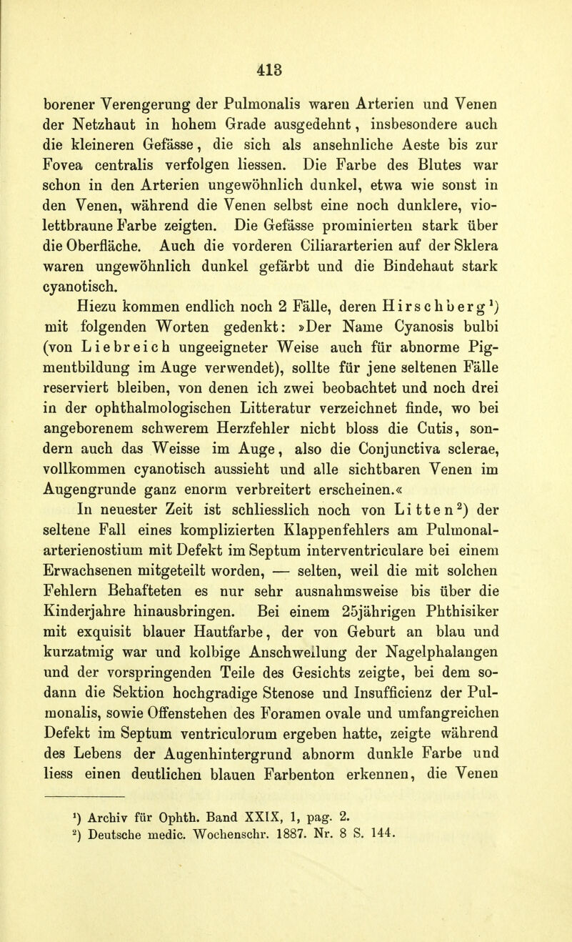 borener Verengerung der Pulmonalis waren Arterien und Venen der Netzhaut in hohem Grade ausgedehnt, insbesondere auch die kleineren Gefässe, die sich als ansehnliche Aeste bis zur Fovea centralis verfolgen Hessen. Die Farbe des Blutes war schon in den Arterien ungewöhnlich dunkel, etwa wie sonst in den Venen, während die Venen selbst eine noch dunklere, vio- lettbraune Farbe zeigten. Die Gefässe prorainierten stark über die Oberfläche. Auch die vorderen Ciliararterien auf der Sklera waren ungewöhnlich dunkel gefärbt und die Bindehaut stark cyanotisch. Hiezu kommen endlich noch 2 Fälle, deren Hirschberg1) mit folgenden Worten gedenkt: »Der Name Cyanosis bulbi (von Liebreich ungeeigneter Weise auch für abnorme Pig- mentbildung im Auge verwendet), sollte für jene seltenen Fälle reserviert bleiben, von denen ich zwei beobachtet und noch drei in der ophthalmologischen Litteratur verzeichnet finde, wo bei angeborenem schwerem Herzfehler nicht bloss die Cutis, son- dern auch das Weisse im Auge, also die Conjunctiva sclerae, vollkommen cyanotisch aussieht und alle sichtbaren Venen im Augengrunde ganz enorm verbreitert erscheinen.« In neuester Zeit ist schliesslich noch von Litten2) der seltene Fall eines komplizierten Klappenfehlers am Pulmonal- arterienostium mit Defekt im Septum interventriculare bei einem Erwachsenen mitgeteilt worden, — selten, weil die mit solchen Fehlern Behafteten es nur sehr ausnahmsweise bis über die Kinderjahre hinausbringen. Bei einem 25jährigen Phthisiker mit exquisit blauer Hautfarbe, der von Geburt an blau und kurzatmig war und kolbige Anschwellung der Nagelphalangen und der vorspringenden Teile des Gesichts zeigte, bei dem so- dann die Sektion hochgradige Stenose und Insuffizienz der Pul- monalis, sowie Offenstehen des Foramen ovale und umfangreichen Defekt im Septum ventriculorum ergeben hatte, zeigte während des Lebens der Augenhintergrund abnorm dunkle Farbe und Hess einen deutlichen blauen Farbenton erkennen, die Venen ') Archiv für Ophth. Band XXIX, 1, pag. 2. 2) Deutsche medic. Wochenschr. 1887. Nr. 8 S. 144.