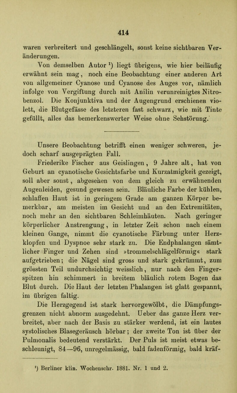 waren verbreitert und geschlängelt, sonst keine sichtbaren Ver- änderungen. Von demselben Autor *) liegt übrigens, wie hier beiläufig erwähnt sein mag, noch eine Beobachtung einer anderen Art von allgemeiner Cyanose und Cyanose des Auges vor, nämlich infolge von Vergiftung durch mit Anilin verunreinigtes Nitro- benzol. Die Konjunktiva und der Augengrund erschienen vio- lett, die Blutgefässe des letzteren fast schwarz, wie mit Tinte gefüllt, alles das bemerkenswerter Weise ohne Sehstörung.' Unsere Beobachtung betrifft einen weniger schweren, je- doch scharf ausgeprägten Fall. Friederike Fischer aus Geislingen , 9 Jahre alt, hat von Geburt an cyanotische Gesichtsfarbe und Kurzatmigkeit gezeigt, soll aber sonst, abgesehen von dem gleich zu erwähnenden Augenleiden, gesund gewesen sein. Bläuliche Farbe der kühlen, schlaffen Haut ist in geringem Grade am ganzen Körper be- merkbar, am meisten im Gesicht und an den Extremitäten, noch mehr an den sichtbaren Schleimhäuten. Nach geringer körperlicher Anstrengung, in letzter Zeit schon nach einem kleinen Gange, nimmt die cyanotische Färbung unter Herz- klopfen und Dyspnoe sehr stark zu. Die Endphalangen sämt- licher Finger und Zehen sind »trommelschlägelförmig« stark aufgetrieben; die Nägel sind gross und stark gekrümmt, zum grössten Teil undurchsichtig weisslich, nur nach den Finger- spitzen hin schimmert in breitem bläulich rotem Bogen das Blut durch. Die Haut der letzten Phalangen ist glatt gespannt, im übrigen faltig. Die Herzgegend ist stark hervorgewölbt, die Dämpfungs- grenzen nicht abnorm ausgedehnt. Ueber das ganze Herz ver- breitet, aber nach der Basis zu stärker werdend, ist ein lautes systolisches Blasegeräusch hörbar; der zweite Ton ist über der Pulmonalis bedeutend verstärkt. Der Puls ist meist etwas be- schleunigt, 84—96, unregelmässig, bald fadenförmig, bald kräf- ') Berliner klin. Wochenschr. 1881. Nr. 1 und 2.