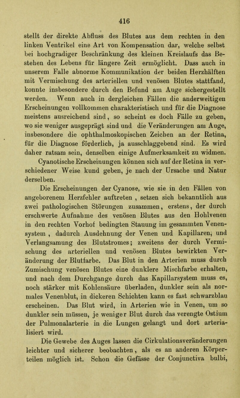 stellt der direkte Abfluss des Blutes aus dem rechten in den linken Ventrikel eine Art von Kompensation dar, welche selbst bei hochgradiger Beschränkung des kleinen Kreislaufs das Be- stehen des Lebens für längere Zeit ermöglicht. Dass auch in unserem Falle abnorme Kommunikation der beiden Herzhälften mit Vermischung des arteriellen und venösen Blutes stattfand, konnte insbesondere durch den Befund am Auge sichergestellt werden. Wenn auch in dergleichen Fällen die anderweitigen Erscheinungen vollkommen charakteristisch und für die Diagnose meistens ausreichend sind, so scheint es doch Fälle zu geben, wo sie weniger ausgeprägt sind und die Veränderungen am Auge, insbesondere die ophthalmoskopischen Zeichen an der Retina, für die Diagnose förderlich, ja ausschlaggebend sind. Es wird daher ratsam sein, denselben einige Aufmerksamkeit zu widmen. Cyanotische Erscheinungen können sich auf der Retina in ver- schiedener Weise kund geben, je nach der Ursache und Natur derselben. Die Erscheinungen der Cjanose, wie sie in den Fällen von angeborenem Herzfehler auftreten , setzen sich bekanntlich aus zwei pathologischen Störungen zusammen, erstens, der durch erschwerte Aufnahme des venösen Blutes aus den Hohlvenen in den rechten Vorhof bedingten Stauung im gesammten Venen- system , dadurch Ausdehnung der Venen und Kapillaren, und Verlangsamung des Blutstromes; zweitens der durch Vermi- schung des arteriellen und venösen Blutes bewirkten Ver- änderung der Blutfarbe. Das Blut in den Arterien muss durch Zumischung venösen Blutes eine dunklere Mischfarbe erhalten, und nach dem Durchgange durch das Kapillarsystem muss es, noch stärker mit Kohlensäure überladen, dunkler sein als nor- males Venenblut, in dickeren Schichten kann es fast schwarzblau erscheinen. Das Blut wird, in Arterien wie in Venen, um so dunkler sein müssen, je weniger Blut durch das verengte Ostium der Pulmonalarterie in die Lungen gelangt und dort arteria- lisiert wird. Die Gewebe des Auges lassen die Cirkulationsveränderungen leichter und sicherer beobachten, als es an anderen Körper- teilen möglich ist. Schon die Gefässe der Conjunctiva bulbi,