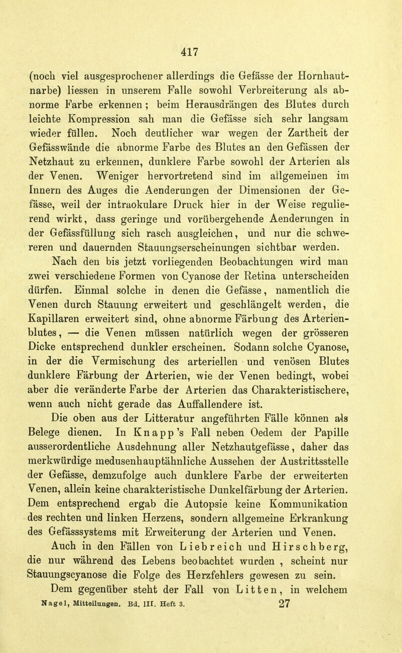 (noch viel ausgesprochener allerdings die Gefässe der Hornhaut- narbe) Hessen in unserem Falle sowohl Verbreiterung als ab- norme Farbe erkennen ; beim Herausdrängen des Blutes durch leichte Kompression sah man die Gefässe sich sehr langsam wieder füllea. Noch deutlicher war wegen der Zartheit der Gefässwände die abnorme Farbe des Blutes an den Gefässen der Netzhaut zu erkennen, dunklere Farbe sowohl der Arterien als der Venen. Weniger hervortretend sind im allgemeinen im Innern des Auges die Aenderungen der Dimensionen der Ge- fässe, weil der intraokulare Druck hier in der Weise regulie- rend wirkt, dass geringe und vorübergehende Aenderungen in der Gefässfüllung sich rasch ausgleichen, und nur die schwe- reren und dauernden Stauungserscheinungen sichtbar werden. Nach den bis jetzt vorliegenden Beobachtungen wird man zwei verschiedene Formen von Cyanose der Retina unterscheiden dürfen. Einmal solche in denen die Gefässe, namentlich die Venen durch Stauung erweitert und geschlängelt werden, die Kapillaren erweitert sind, ohne abnorme Färbung des Arterien- blutes, — die Venen müssen natürlich wegen der grösseren Dicke entsprechend dunkler erscheinen. Sodann solche Cyanose, in der die Vermischung des arteriellen und venösen Blutes dunklere Färbung der Arterien, wie der Venen bedingt, wobei aber die veränderte Farbe der Arterien das Charakteristischere, wenn auch nicht gerade das Auffallendere ist. Die oben aus der Litteratur angeführten Fälle können als Belege dienen. In K n a p p 's Fall neben Oedem der Papille ausserordentliche Ausdehnung aller Netzhautgefässe, daher das merkwürdige medusenhauptähnliche Aussehen der Austrittsstelle der Gefässe, demzufolge auch dunklere Farbe der erweiterten Venen, allein keine charakteristische Dunkelfärbung der Arterien. Dem entsprechend ergab die Autopsie keine Kommunikation des rechten und linken Herzens, sondern allgemeine Erkrankung des Gefässsystems mit Erweiterung der Arterien und Venen. Auch in den Fällen von Liebreich und Hirschberg, die nur während des Lebens beobachtet wurden , scheint nur Stauungscyanose die Folge des Herzfehlers gewesen zu sein. Dem gegenüber steht der Fall von Litten, in welchem Nagel, Mitteilungen. Bd. III. Heft 3. 27