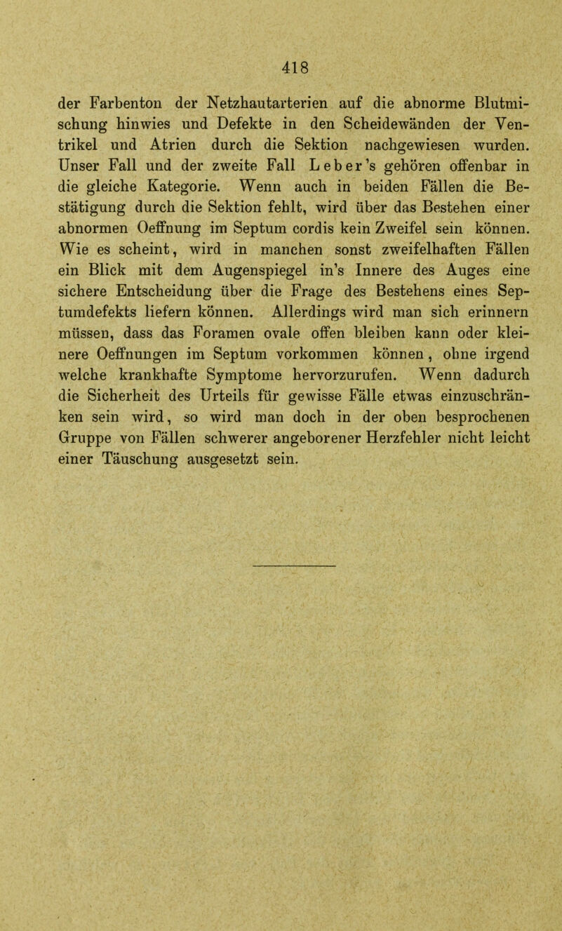 der Farbenton der Netzhautarterien auf die abnorme Blutmi- schung hinwies und Defekte in den Scheidewänden der Ven- trikel und Atrien durch die Sektion nachgewiesen wurden. Unser Fall und der zweite Fall L e b e r 's gehören offenbar in die gleiche Kategorie. Wenn auch in beiden Fällen die Be- stätigung durch die Sektion fehlt, wird über das Bestehen einer abnormen Oeffnung im Septum cordis kein Zweifel sein können. Wie es scheint, wird in manchen sonst zweifelhaften Fällen ein Blick mit dem Augenspiegel in1s Innere des Auges eine sichere Entscheidung über die Frage des Bestehens eines Sep- tumdefekts liefern können. Allerdings wird man sich erinnern müssen, dass das Foramen ovale offen bleiben kann oder klei- nere Oeffnungen im Septum vorkommen können, ohne irgend welche krankhafte Symptome hervorzurufen. Wenn dadurch die Sicherheit des Urteils für gewisse Fälle etwas einzuschrän- ken sein wird, so wird man doch in der oben besprochenen Gruppe von Fällen schwerer angeborener Herzfehler nicht leicht einer Täuschung ausgesetzt sein.