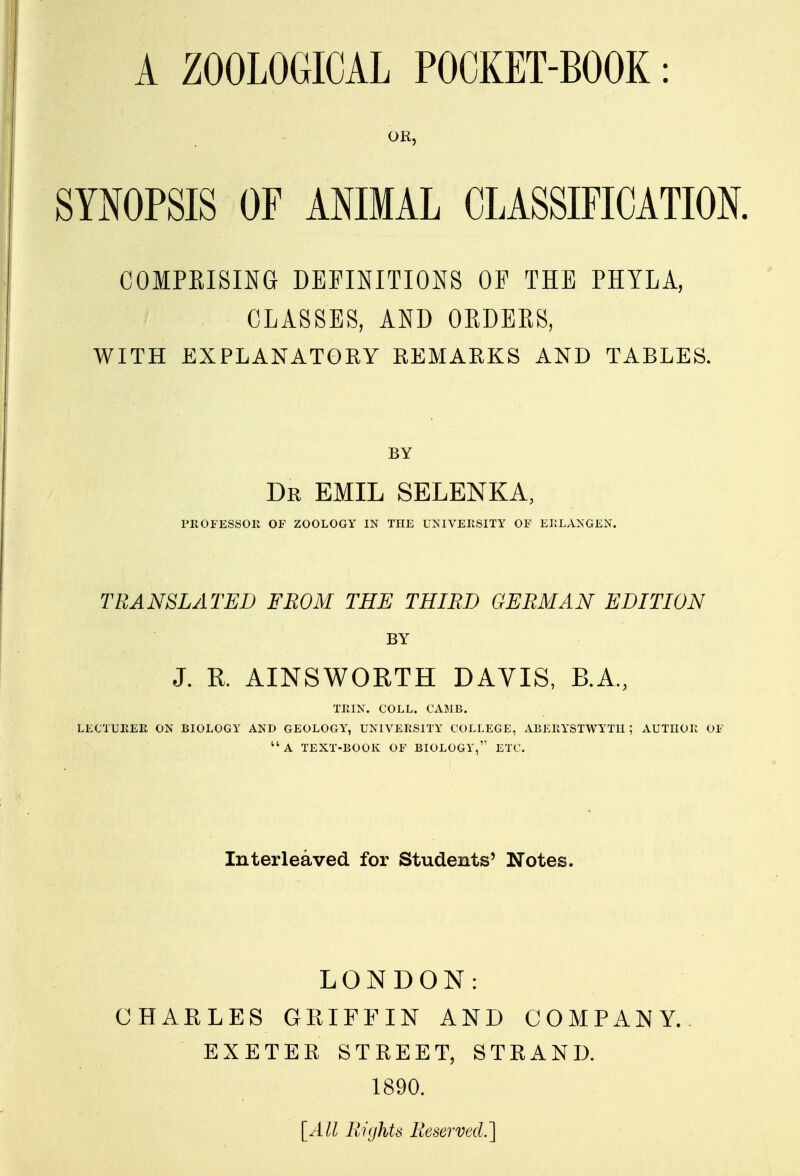 OR, SYNOPSIS OF ANIMAL CLASSIFICATION. COMPRISING DEFINITIONS OF THE PHYLA, CLASSES, AND ORDERS, WITH EXPLANATORY REMARKS AND TABLES. BY Dr emil selenka, PROFESSOR OF ZOOLOGY IN THE UNIVERSITY OF ERLANGEN. TRANSLATED FROM THE THIRD GERMAN EDITION BY J. K AINSWORTH DAVIS, B.A, TRIN. COLL. CAME. LECTURER ON BIOLOGY AND GEOLOGY, UNIVERSITY COLLEGE, ABERYSTWYTH; AUTHOR OF A TEXT-BOOK OF BIOLOGY, ETC. Interleaved for Students' Notes. LONDON: CHARLES GRIFFIN AND COMPANY. EXETER STREET, STRAND. 1890. [All Rights Reserved.']