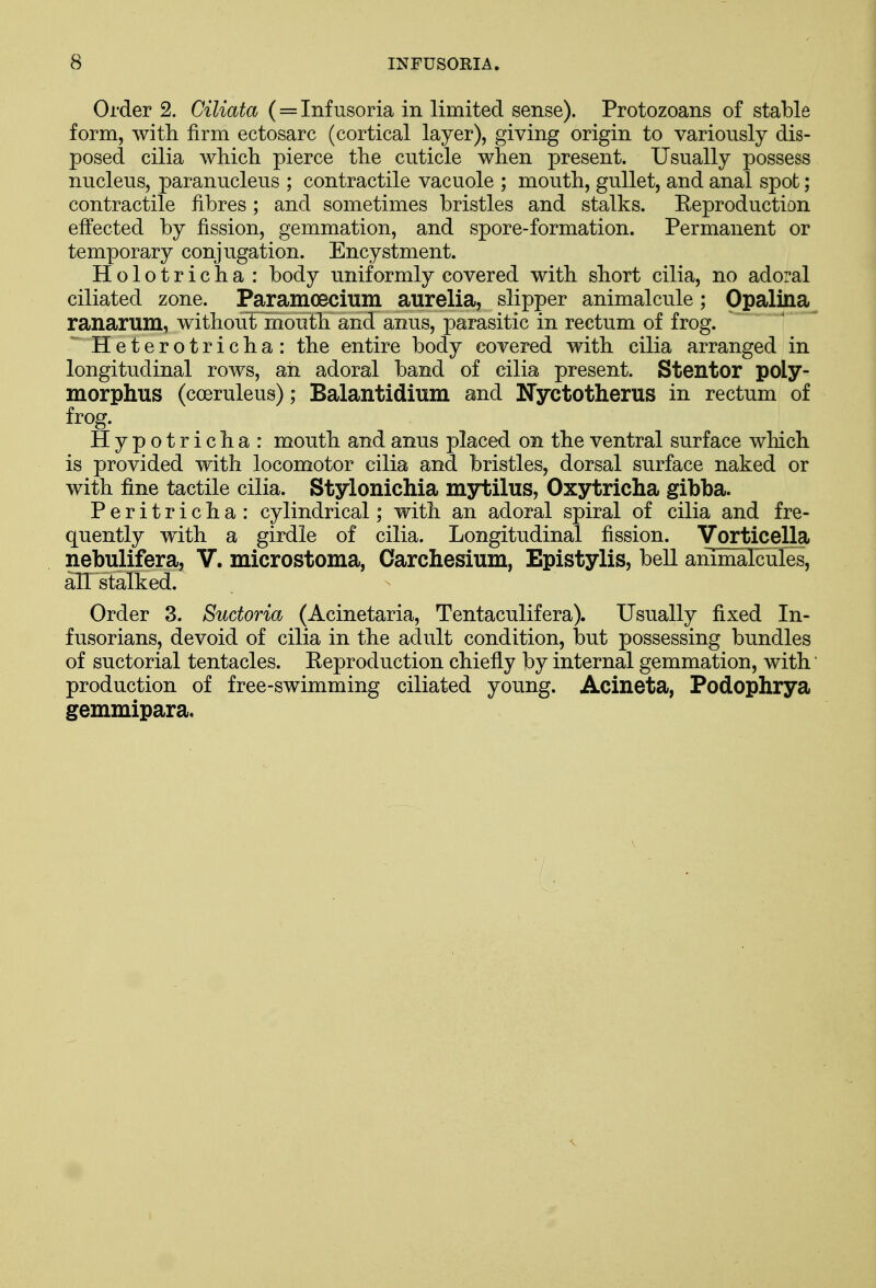 Order 2. Ciliata (= Infusoria in limited sense). Protozoans of stable form, with firm ectosarc (cortical layer), giving origin to variously dis- posed cilia which pierce the cuticle when present. Usually possess nucleus, paranucleus ; contractile vacuole ; mouth, gullet, and anal spot; contractile fibres; and sometimes bristles and stalks. Reproduction effected by fission, gemmation, and spore-formation. Permanent or temporary conjugation. Encystment. Holotricha : body uniformly covered with short cilia, no adoral ciliated zone. Paramecium aurelia, slipper animalcule; Opalina ranarum, without mouth and anus, parasitic in rectum of frog. Heterotricha: the entire body covered with cilia arranged in longitudinal rows, an adoral band of cilia present. Stentor poly- morphic (cceruleus); Balantidium and Nyctotherus in rectum of frog. Hypotricha: mouth and anus placed on the ventral surface which is provided with locomotor cilia and bristles, dorsal surface naked or with fine tactile cilia. Stylonichia mytilus, Oxytricha gibba. Peritricha: cylindrical; with an adoral spiral of cilia and fre- quently with a girdle of cilia. Longitudinal fission. Vorticella nebulifera, V. microstoma, Oarchesium, Epistylis, bell animalcules, all stalked. Order 3. Sudoria (Acinetaria, Tentaculifera). Usually fixed In- fusorians, devoid of cilia in the adult condition, but possessing bundles of suctorial tentacles. Reproduction chiefly by internal gemmation, with' production of free-swimming ciliated young. Acineta, Podophrya gemmipara. 7