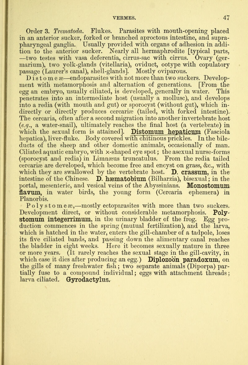 Order 3. Trematoda. Flukes. Parasites with mouth-opening placed in an anterior sucker, forked or branched aproctous intestine, and supra- pharyngeal ganglia. Usually provided with organs of adhesion in addi- tion to the anterior sucker. Nearly all hermaphrodite [typical parts, —two testes with vasa deferentia, cirrus-sac with cirrus. Ovary (ger- marium), two yolk-glands (vitellaria), oviduct, ootype with copulatory passage (Laurer's canal), shell-glands]. Mostly oviparous. Distome as—endoparasites with not more than two suckers. Develop- ment with metamorphosis and alternation of generations. [From the egg an embryo, usually ciliated, is developed, generally in water. This penetrates into an intermediate host (usually a mollusc), and develops into a redia (with mouth and gut) or sporocyst (without gut), which in- directly or directly produces cercariae (tailed, with forked intestine). The cercaria, often after a second migration into another invertebrate host (e.g., a water-snail), ultimately reaches the final host (a vertebrate) in which the sexual form is attained]. Distomum hepaticnm (Fasciola hepatica), liver-fluke. Body covered wifEcEitinous prickles. In the bile- ducts of the sheep and other domestic animals, occasionally of man. Ciliated aquatic embryo, with x-shaped eye spot; the asexual nurse-forms (sporocyst and redia) in Limnseus truncatulus. From the redia tailed cercariae are developed, which become free and encyst on grass, &c, with which they are swallowed by the vertebrate host. D. crassum, in the intestine of the Chinese. D. haematobium (Bilharzia), bisexual; in the portal, mesenteric, and vesical veins of the Abyssinians. Monostomtim flavum, in water birds, the young form (Cercaria ephemera) in Planorbis. Polys to me 83,—mostly ectoparasites with more than two suckers. Development direct, or without considerable metamorphosis. Poly- stomum integerrimum, in the urinary bladder of the frog. Egg pro- duction commences in the spring (mutual fertilization), and the larva, which is hatched in the water, enters the gill-chamber of a tadpole, loses its five ciliated bands, and passing down the alimentary canal reaches the bladder in eight weeks. Here it becomes sexually mature in three or more years. (It rarely reaches the sexual stage in the gill-cavity, in which case it dies after producing an egg.) Biplozoon paradoxum, on the gills of many freshwater fish; two separate animals (Diporpa) par- tially fuse to a compound individual; eggs with attachment threads ; larva ciliated. Gyrodactylus*