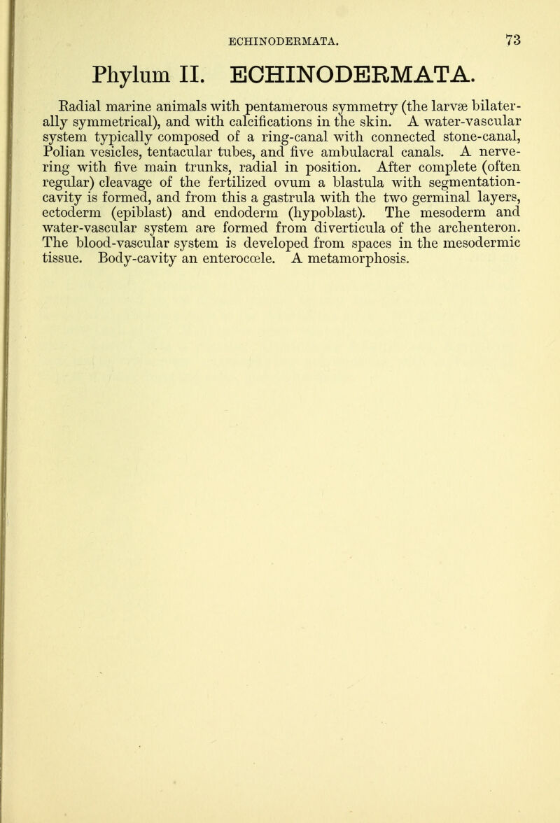 Phylum II. ECHINODERMATA. Eadial marine animals with pentamerous symmetry (the larvae bilater- ally symmetrical), and with calcifications in the skin. A water-vascular system typically composed of a ring-canal with connected stone-canal, Polian vesicles, tentacular tubes, and five ambulacral canals. A nerve- ring with five main trunks, radial in position. After complete (often regular) cleavage of the fertilized ovum a blastula with segmentation- cavity is formed, and from this a gastrula with the two germinal layers, ectoderm (epiblast) and endoderm (hypoblast). The mesoderm and water-vascular system are formed from diverticula of the archenteron. The blood-vascular system is developed from spaces in the mesodermic tissue. Body-cavity an enterocoele. A metamorphosis.