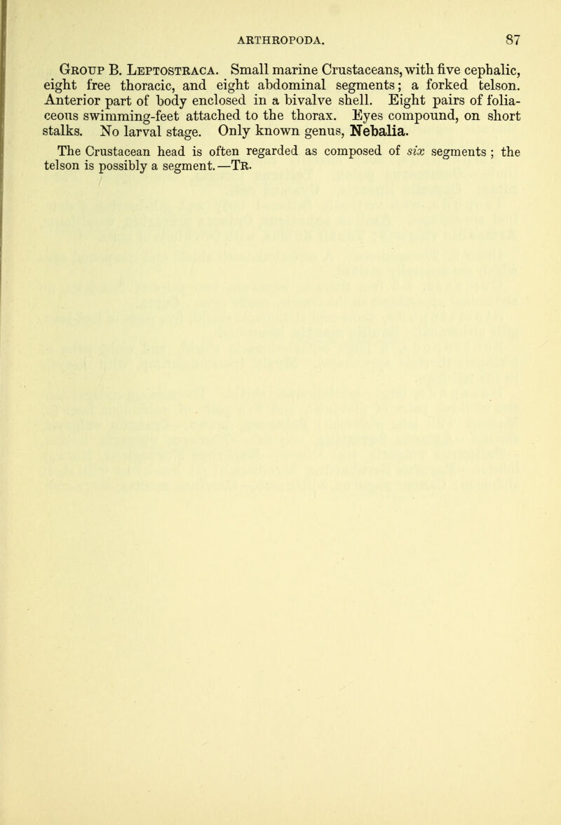 Group B. Leptostraca. Small marine Crustaceans, with five cephalic, eight free thoracic, and eight abdominal segments; a forked fcelson. Anterior part of body enclosed in a bivalve shell. Eight pairs of folia- ceous swimming-feet attached to the thorax. Eyes compound, on short stalks. No larval stage. Only known genus, Nebalia. The Crustacean head is often regarded as composed of six segments ; the telson is possibly a segment. —Tr.